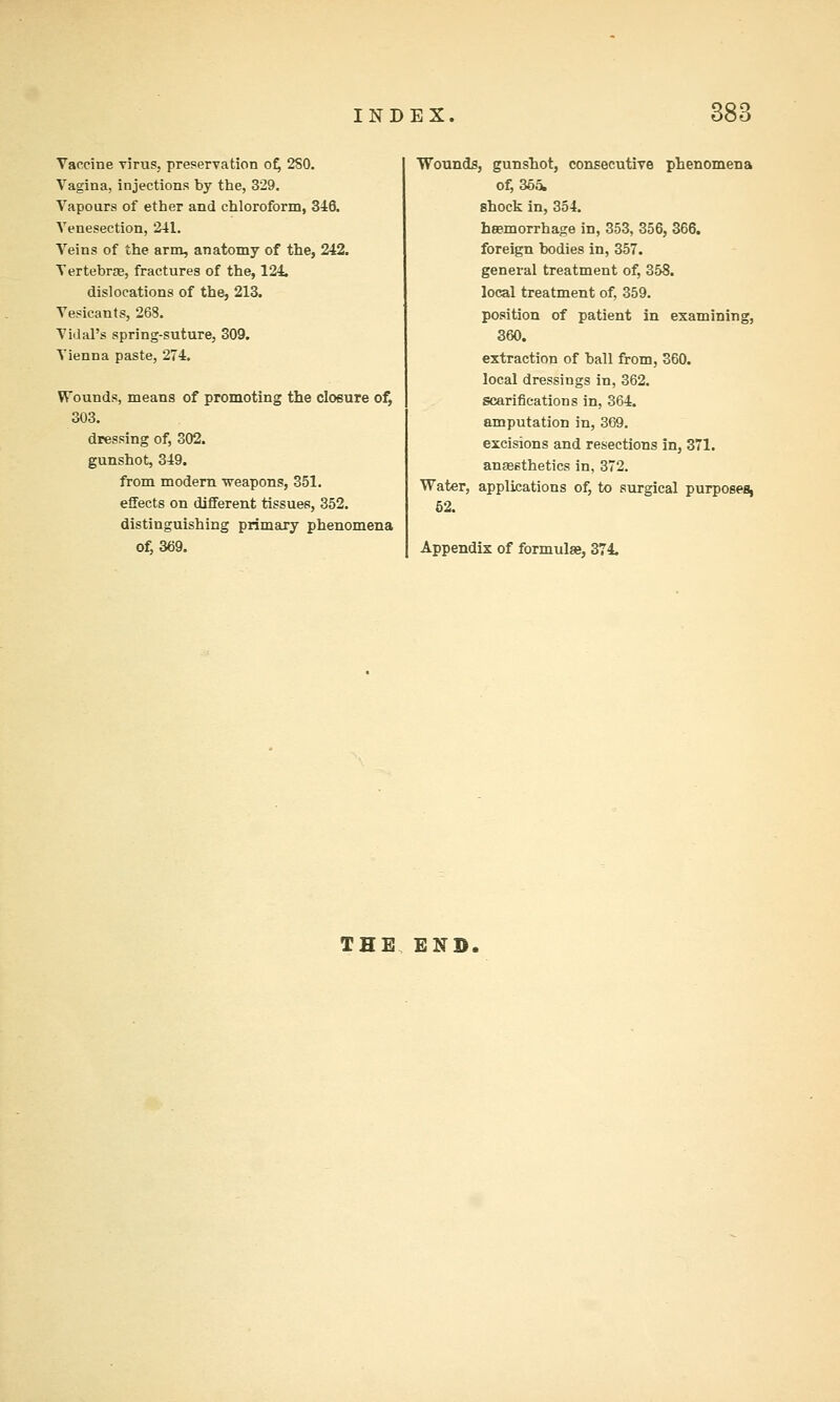 Vaccine virus, preservation of^ 2S0. Vagina, injections by the, 329. Vapours of ether and chloroform, 346. Venesection, 241. Veins of the arm, anatomy of the, 242. Vertebrae, fractures of the, 124 dislocations of the, 213. Vesicants, 268. Vidal's spring-suture, 309. Vienna paste, 274. Wounds, means of promoting the closure of, 303. dressing of, 302. gunshot, 349. from modem -weapons, 351. effects on different tissues, 352. distinguishing primary phenomena of, 369. Wounds, gunsTiot, consecutive phenomena of, 365. shock in, 354. hasmorrhage in, 353, 356, 366. foreign bodies in, 357. general treatment of, 358. local treatment of, 359. position of patient in examining, 360. extraction of ball from, 360. local dressings in, 362. scarifications in, 364. amputation in, 369. excisions and resections in, 371. anaesthetics in, 372. Water, applications of, to surgical purposes, 52. Appendix of formulae, 374. THE END.