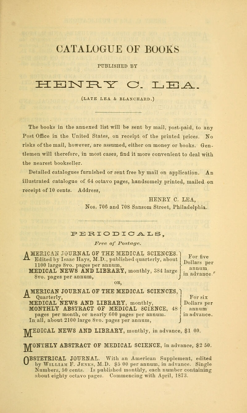 CATALOGUE OF BOOKS PUBLISHED BY HEJKri^L^r o. i_i:e].a. (late lea & BLANCHARB.) The books in the annexed list will be sent by mail, post-paid, to any Post Office in the United States, on receipt of the printed prices. No risks of the mail, however, are assumed, either on money or books. Gen- tlemen will therefore, in most cases, find it more convenient to deal with the nearest bookseller. Detailed catalogues furnished or sent free by mail on application. An illustrated catalogue of 64 octavo pages, handsomely printed, mailed on receipt of 10 cents. Address, HENKY C. LEA, Nos. 706 and 708 Sansom Street, Philadelphia. Free of Postage. AMEBIC AN JOURNAL OF THE MEDICAL SCIENCES. 1 ^ . Edited by Isaac Hays, M.D., published quarterly, about | ^ „ ^ ^^® 1100 large 8vo. pages per annum, \ ^^^^^^^ P^^ MEDICAL NEWS AND LIBRARY, monthly, 384 large | . y^Jt^^^ , 8vo. pages per annum, J OR, AMERICAN JOURNAL OF THE MEDICAL SCIENCES, 1 Quarterly, ! For six MEDICAL NEWS AND LIBRARY, monthly, ' Dollars per MONTHLY ABSTRACT OF MEDICAL SCIENCE, 48 ( annum pages per month, or nearly 600 pages per annum. | in advance. In. all, about 2100 large 8vo. pages per annum, J TUTEDICAL NEWS AND LIBRARY, monthly, in advance, $1 00. TUrONTHLY ABSTRACT OF MEDICAL SCIENCE, in advance, $2 50. OBSTETRICAL JOURNAL. AVith an American Supplement, edited by William F. Jenks, M.D. $5 00 per annum, in advance. Single Numbers, 50 cents. Is published monthly, each number containing about eighty octavo pages. Commencing with April, 1873.