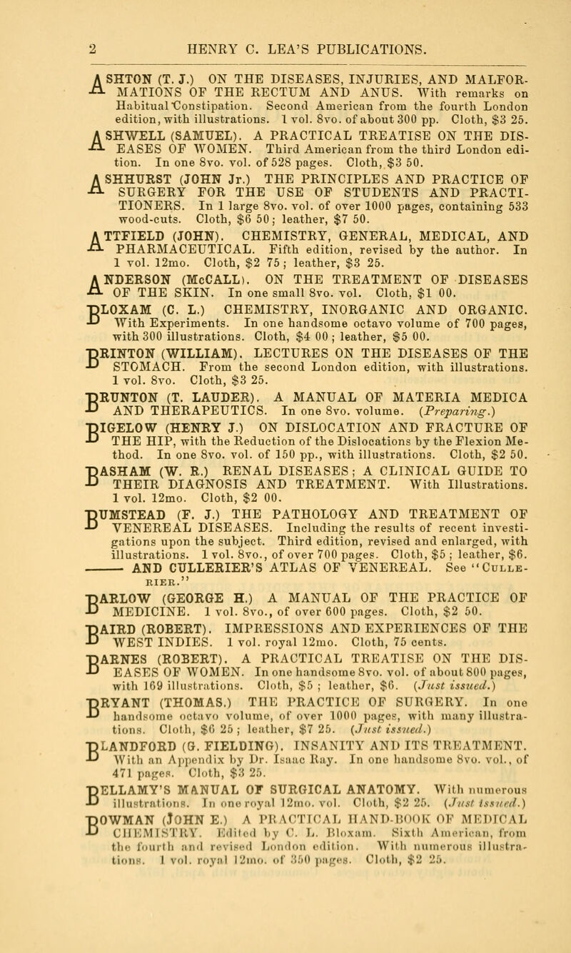 ASHTON (T. J.) ON THE DISEASES, INJURIES, AND MALFOR- MATIONS OF THE RECTUM AND ANUS. With remarks on Habitual'Constipation. Second American from the fourth London edition, with illustrations. 1 vol. 8vo. of about 300 pp. Cloth, $3 25. ASHWELL (SAMUEL). A PRACTICAL TREATISE ON THE DIS- EASES OF WOMEN. Third American from the third London edi- tion. In one 8vo. vol. of 528 pages. Cloth, $3 50. ASHHURST (JOHN Jr.) THE PRINCIPLES AND PRACTICE OF SURGERY FOR THE USE OF STUDENTS AND PRACTI- TIONERS. In 1 large 8vo. vol. of over 1000 pages, containing 633 wood-cuts. Cloth, $6 50; leather, $7 50. ATTFIELD (JOHN). CHEMISTRY, GENERAL, MEDICAL, AND PHARMACEUTICAL. Fifth edition, revised by the author. In 1 vol. 12mo. Cloth, $2 75; leather, $3 25. ANDERSON (McCALL). ON THE TREATMENT OF DISEASES OF THE SKIN. In one small 8vo. vol. Cloth, $1 00. ■pLOXAM (C. L.) CHEMISTRY, INORGANIC AND ORGANIC. •^ With Experiments. In one handsome octavo volume of 700 pages, with 300 illustrations. Cloth, $4 00 ; leather, $5 00. BRINTON (WILLIAM). LECTURES ON THE DISEASES OF THE STOMACH. From the second London edition, with illustrations. 1 vol. Svo. Cloth, $3 25. BRUNTON (T. LAUDER). A MANUAL OF MATERIA MEDICA AND THERAPEUTICS. In one 8vo. volume. {Prepari7ig.) BIGELOW (HENRY J.) ON DISLOCATION AND FRACTURE OF THE HIP, with the Reduction of the Dislocations by the Flexion Me- thod. In one Svo. vol. of 150 pp., with illustrations. Cloth, $2 50, BASHAM (W. R.) RENAL DISEASES ; A CLINICAL GUIDE TO THEIR DIAGNOSIS AND TREATMENT. With Illustrations. 1 vol. 12mo. Cloth, $2 00, BUMSTEAD (F. J.) THE PATHOLOGY AND TREATMENT OF VENEREAL DISEASES. Including the results of recent investi- gations upon the subject. Third edition, revised and enlarged, with illustrations. 1 vol. 8vo., of over 700 pages. Cloth, $5 ; leather, $6. AND CULLERIER'S ATLAS OF VENEREAL. See Culle- RIEB. BARLOW (GEORGE H.) A MANUAL OF THE PRACTICE OF MEDICINE. 1 vol. 8vo., of over 600 pages. Cloth, $2 50. BAIRD (ROBERT). IMPRESSIONS AND EXPERIENCES OF THE WEST INDIES. 1 vol. royal 12mo. Cloth, 75 cents. BARNES (ROBERT). A PRACTICAL TREATISE ON THE DIS- EASES OF WOMEN. In one handsome Svo. vol. of about 800 pages, with 109 illustrations. Cloth, $5 ; leather, $6. {Just issued.) BRYANT (THOMAS.) THE PRACTICE OF SURGERY. In one handsome octavo volume, of over 1000 pages, with many illustra- tions. Cloth, $0 25 ; leather, $7 25. {Just issued.) BLANDFORD (G. FIELDING). INSANITY AND ITS TREATMENT. With an Ajjpendix by Dr. Isaac Ray, In one handsome Svo. vol., of 471 pages. Cloth, $3 25. BELLAMY'S MANUAL OF SURGICAL ANATOMY, With numerous illustrations. In one royal 12ino. vol. Cloth, $2 25. {Just Issued.) BOWMAN (John e.) a practical hand-book of medical CHEMISTRY. Edited by C. L. Bloxam. Sixth Anu-rican, from the fourth and revised London edition. With numerous illustra- tions. J vol. royal 12ino. of :{50 j.iigcs. Cloth, $2 25.