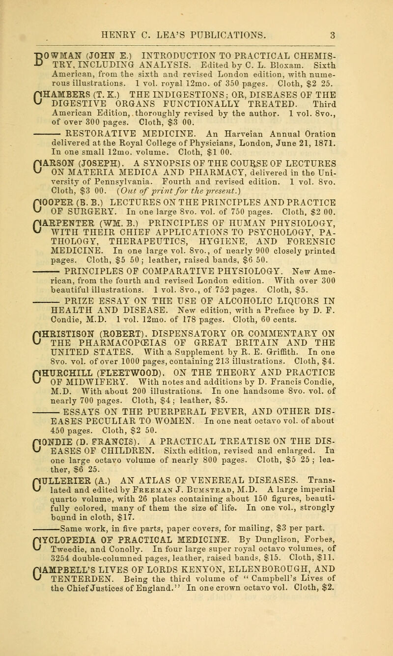 BOWMAN (JOHN E.) INTRODUCTION TO PRACTICAL CHEMIS- TRY, INCLUDING ANALYSIS. Edited by C. L. Bloxam. Sixth American, from the sixth and revised London edition, with nume- rous illustrations. 1 vol. royal 12mo. of 350 pages. Cloth, $2 25. CHAMBERS (T. K.) THE INDIGESTIONS; OR, DISEASES OF THE DIGESTIVE ORGANS FUNCTIONALLY TREATED. Third American Edition, .thoroughly revised by the author. 1 vol. 8vo., of over 300 pages. Cloth, $3 00. RESTORATIVE MEDICINE. An Harveian Annual Oration delivered at the Royal College of Physicians, London, June 21, 1871. In one small 12mo. volume. Cloth, $1 00. CARSON (JOSEPH). A SYNOPSIS OF THE COURSE OF LECTURES ON MATERIA MEDICA AND PHARMACY, delivered in the Uni- versity of Pennsylvania. Fourth and revised edition. 1 vol. Svo. Cloth, $3 00. {Ont of print for the present.) GOOPER (B. B.) LECTURES ON THE PRINCIPLES AND PRACTICE OF SURGERY. In one large Svo. vol. of 750 pages. Cloth, S2 00. CARPENTER (WM. B.) PRINCIPLES OF HUMAN PHYSIOLOGY, WITH THEIR CHIEF APPLICATIONS TO PSYCHOLOGY, PA- THOLOGY, THERAPEUTICS, HYGIENE, AND FORENSIC MEDICINE. In one large vol. Svo., of nearly 900 closely printed pages. Cloth, $5 50; leather, raised bands, $6 50. PRINCIPLES OF COMPARATIVE PHYSIOLOGY. New Ame- rican, from the fourth and revised London edition. With over 300 beautiful illustrations. 1 vol. Svo., of 752 pages. Cloth, $5. PRIZE ESSAY ON THE USE OF ALCOHOLIC LIQUORS IN HEALTH AND DISEASE. New edition, with a Preface by D. F. Condie, M.D. 1 vol. 12mo. of 178 pages. Cloth, 60 cents. OHRISTISON (ROBERT). DISPENSATORY OR COMMENTARY ON THE PHARMACOPEIAS OF GREAT BRITAIN AND THE UNITED STATES. With a Supplement by R. E. Griffith. In one Svo. vol. of over 1000 pages, containing 213 illustrations. Cloth, $4, CHURCHILL (FLEETWOOD). ON THE THEORY AND PRACTICE OF MIDWIFERY. With notes and additions by D. Francis Condie, M.D. With about 200 illustrations. In one handsome Svo. vol. of nearly 700 pages. Cloth, $4; leather, $5. ESSAYS ON THE PUERPERAL FEVER, AND OTHER DIS- EASES PECULIAR TO WOMEN. In one neat octavo vol. of about 450 pages. Cloth, $2 50. CONDIE (D. FRANCIS). A PRACTICAL TREATISE ON THE DIS- EASES OF CHILDREN. Sixth edition, revised and enlarged. In one large octavo volume of nearly 800 pages. Cloth, $5 25 ; lea- ther, ^6 25. OTJLLERIER (A.) AN ATLAS OF VENEREAL DISEASES. Trans- lated and edited by Freejian J. Bumsteab, M.D, A large imperial quarto volume, with 26 plates containing about 150 figures, beauti- fully colored, many of them the size of life. In one vol., strongly bound in cloth, $17. Same work, in five parts, paper covers, for mailing, $3 per part. CYCLOPEDIA OF PRACTICAL MEDICINE. By Dunglison, Forbes, Tweedie, and Conolly. In four large super royal octavo volumes, of 3254 double-columned pages, leather, raised bands, $15. Cloth, $11. CAMPBELL'S LIVES OF LORDS KENYON, ELLENBOROUGH, AND TENTERDEN. Being the third volume of  Campbell's Lives of the Chief Justices of England. In one crown octavo vol. Cloth, $2.