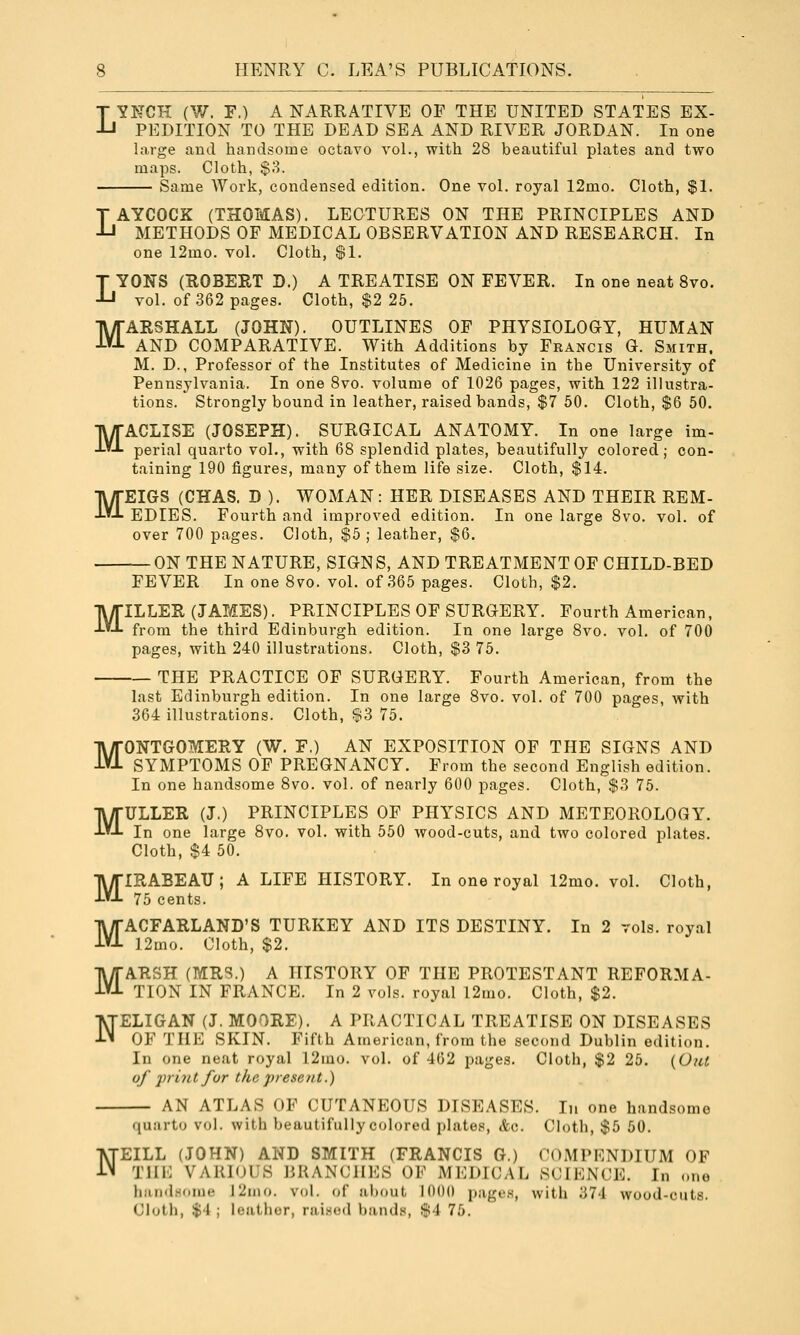 Y^GJl (W. F.) A NARRATIVE OF THE UNITED STATES EX- I PEDITION TO THE DEAD SEA AND RIVER JORDAN. In one large and handsome octavo vol., with 28 beautiful plates and two maps. Cloth, $8. Same Work, condensed edition. One vol. royal 12mo. Cloth, $1. M M LAYCOCK (THOMAS). LECTURES ON THE PRINCIPLES AND METHODS OF MEDICAL OBSERVATION AND RESEARCH. In one 12mo. vol. Cloth, $1. LYONS (ROBERT D.) A TREATISE ON FEVER. In one neat 8vo. vol. of 362 pages. Cloth, $2 25. MARSHALL (JOHN). OUTLINES OF PHYSIOLOGY, HUMAN AND COMPARATIVE. With Additions by Francis G. Smith. M. D., Professor of the Institutes of Medicine in the University of Pennsylvania. In one Svo. volume of 1026 pages, with 122 illustra- tions. Strongly bound in leather, raised bands, $7 50. Cloth, $6 50. ACLISE (JOSEPH). SURGICAL ANATOMY. In one large im- perial quarto vol., with 68 splendid plates, beautifully colored; con- taining 190 figures, many of them life size. Cloth, $14. EIGS (CHAS. D ). WOMAN : HER DISEASES AND THEIR REM- EDIES. Fourth and improved edition. In one large Svo. vol. of over 700 pages. Cloth, $5 ; leather, $6. — ON THE NATURE, SIGN S, AND TREATMENT OF CHILD-BED FEVER In one Svo. vol. of 365 pages. Cloth, $2. ILLER (JAMES). PRINCIPLES OF SURGERY. Fourth American, from the third Edinburgh edition. In one large Svo. vol. of 700 pages, with 240 illustrations. Cloth, $3 75. THE PRACTICE OF SURGERY. Fourth American, from the last Edinburgh edition. In one large Svo. vol. of 700 pages, with 364 illustrations. Cloth, $3 75. MONTGOMERY (W. F.) AN EXPOSITION OF THE SIGNS AND SYMPTOMS OF PREGNANCY. From the second English edition. In one handsome Svo. vol. of nearly 600 pages. Cloth, $3 75. MULLER (J.) PRINCIPLES OF PHYSICS AND METEOROLOGY. In one large Svo. vol. with 550 wood-cuts, and two colored plates. Cloth, $4 50. MIRABEATJ; A LIFE HISTORY. In one royal 12mo. vol. Cloth, 75 cents. MACFARLAND'S TURKEY AND ITS DESTINY. In 2 vols, royal 12mo. Cloth, $2. ARSH (MRS.) A HISTORY OF THE PROTESTANT REFORMA- TION IN FRANCE. In 2 vols, royal l2mo. Cloth, $2. M M N N ELIGAN (J. MOORE). A PRACTICAL TREATISE ON DISEASES OF THE SKIN. Fifth American, from the second Dublin edition. In one neat royal 12mo. vol. of 402 pages. Cloth, $2 25. [O/U of 'print for the present.) AN ATLAS OF CUTANEOUS DISEASES. In one handsome quarto vol. with beautifully colored plates, &c. Cloth, $5 50. EILL (JOHN) AND SMITH (FRANCIS G.) COMPENDIUM OF TUl'] VAKDJl'S BRANCHES OK MEDICAIi SCIKNl^E. In <.i.o hiindHoiiK- 12nio. vol. of about 1000 pages, with 374 wood-cuts. Cloth, $'1 ; leather, raiscMl bands, $4 75.