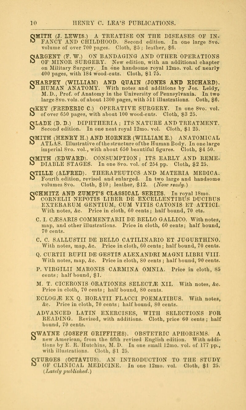 SMITH (J. LEWIS.) A TREATISE ON THE DISEASES OP IN- FANCY AND CHILDHOOD. Second edition. In one large Svo. volume of over 700 pages. Cloth, $5 ; leather, $6. SARGENT (F. W.) ON BANDAGING AND OTHER OPERATIONS OF MINOR SURGERY. New edition, with an additional chapter on Military Surgery. In one handsome royal 12mo. vol. of nearly 400 pages, with 184 wood-cuts. Cloth, $1 75. SHARPEY (WILLIAM) AND QITAIN (JONES AND RICHARD). HUMAN ANATOMY. With notes and additions by Jos. Leidy, M.D., Prof, of Anatomy in the University of Pennsylvania. In two large Svo. vols, of about 1300 pages, with 511 illustrations. Coth, $6. SKEY (FREDERIC C) OPERATIVE SURGERY. In one Svo. vol. of over 650 pages, with about 100 wood-cuts. Cloth, $3 25. SLADE (D. D.) DIPHTHERIA ; ITS NATURE AND TREATMENT. Second edition. In one neat royal 12mo. vol. Cloth, $1 25. SMITH iHENRY H.) AND HORNER (WILLIAM E.) ANATOMICAL ATLAS. Illustrative of the structure of the Human Body. In one large imperial Svo. vol., with about 650 beautiful figures. Cloth, $4 50. SMITH (EDWARD). CONSUMPTION; ITS EARLY AND REME- DIABLE STAGES. In one Svo. vol. of 254 pp. Cloth, $2 25. STILLE (ALFRED). THERAPEUTICS AND MATERIA MEDIC A. Fourth edition, revised and enlarged. In two large and handsome volumes Svo. Cloth, $10; leather, $12. {Noiv ready.) SCHMITZ AND ZUMPT'S CLASSICAL SERIES. In royal ISmo. CORNELII NEPOTIS LIBER DE EXOELLENTIBUS DUCIBUS EXTERARUM GENTIUM, CUM VITIS CATONIS ET ATTICI. With notes, &c. Price in cloth, 60 cents; half bound, 70 cts. C. I. C^SARIS COMMENTARII DE BELLO GALLICO. With notes, map, and other illustrations. Price in cloth, 60 cents; half bound, 70 cents. C. C. SALLUSTII DE BELLO CATILINARIO ET JUGURTHINO. With notes, map, &c. Price in cloth, 60 cents ; half bound, 70 cents. Q. CURTII RUFII DE GESTIS ALEXANDRI MAGNI LIBRI VIII. With notes, map, &c. Price in cloth, 80 cents ; half bound, 90 cents. P. VIRGILII MARONIS CARMINA OMNIA. Price in cloth, 85 cents; half bound, $1. M. T. CICERONIS ORATIONES SELECTS XII. With notes, Ac. Price in cloth, 70 cents ; half bound, 80 cents. ECLOG^ EX Q. HORATII FLACCI POEMATIBUS. With notes, &c. Price in cloth, 70 cents; half bound, 80 cents. ADVANCED LATIN EXERCISES, WITH SELECTIONS FOR READING. Revised, with additions. Cloth, price 60 cents ; half bound, 70 cents. SWAYNE (JOSEPH GRIFFITHS). OBSTETRIC APHORISMS. A new American, from the fifth revised English edition. With addi- tions by E. R. JIutchiris, M. D. In one small 12mo. vol. of 177 pp., with illu.strations. Cloth, $1 25. OTURGES (OCTAVITJS). AN INTRODUCTION TO THE STUDY »J OF CLINICAJi MEDICINE. In one l2mo. vol. Cloth, $1 25. (Lutelij jiuhliskcd.)