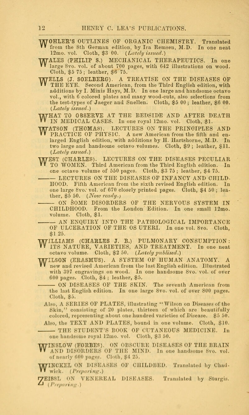 WOHLER'S OUTLINES OF ORGANIC CHEMISTRY. Translated from the 8th German edition, by Ira Remsen, M.D. In one neat 12mo. vol. Cloth, $3 00. {Lately issued.) WALES (PHILIP S.) MECHANICAL THERAPEUTICS. In one large 8vo. vol. of about 700 pages, with 642 illustrations on wood. Cloth, $5 75 ; leather, $6 75. WELLS (J. SOELBERG). A TREATISE ON THE DISEASES OF THE EYE. Second American, from the Third English edition, with additions by I. Minis Hays, M.D. In one large and handsome octavo vol., with 6 colored plates and many wood-cuts, also selections from the test-types of Jaeger and Snellen. Cloth, $5 00 j leather, $6 00. {Lately issued.) WHAT TO OBSERVE AT THE BEDSIDE AND AFTER DEATH IN MEDICAL CASES. In one royal 12mo. vol. Cloth, $1. WATSON (THOMAS). LECTURES ON THE PRINCIPLES AND PRACTICE OF PHYSIC. A new American from the fifth and en- larged English edition, with additions by H. Hartshorne, M.D. In two large and handsome octavo volumes. Cloth, $9 ; leather, $11. {Lately essjied.) WEST (CHARLES). LECTURES ON THE DISEASES PECULIAR TO WOMEN. Third American from the Third English edition. In one octavo volume of 550 pages. Cloth, $3 75 ; leather, $4 75. LECTURES ON THE DISEASES OF INFANCY AND CHILD- HOOD. Fifth American from the sixth revised English edition. In one large 8vo.' vol. of 670 closely printed pages. Cloth, $4 50 ; lea- ther, $5 50. {Noio ready.) ON SOME DISORDERS OF THE NERVOUS SYSTEM IN CHILDHOOD. From the London Edition. In one small 12mo. volume. Cloth, $1. AN ENQUIRY INTO THE PATHOLOGICAL IMPORTANCE OF ULCERATION OF THE OS UTERI. In one vol. 8vo. Cloth, $1 25. WILLIAMS (CHARLES J. B.) PULMONARY CONSUMPTION: ITS NATURE, VARIETIES, AND TREATMENT. In one neat octavo volume. Cloth, $2 50. {Lately iniblised.) WILSON (ERASMUS). A SYSTEM OF HUMAN ANATOMY. A new and revised American from the last English edition. Illustrated with 397 engravings on wood. In one handsome 8vo. vol. of over 600 pages. Cloth, $4 ; leather, $5. ON DISEASES OF THE SKIN. The seventh American from the last English edition. In one large 8vo. vol. of over 800 pages. Cloth, $5. Also, A SERIES OF PLATES, illustrating Wilson on Diseases of the Skin, consisting of 20 plates, thirteen of which are beautifully colored, representing about one hundred varieties of Disease. $5 50. Also, the TEXT AND PLATES, bound in one volume. Cloth, $10. THE STUDENT'S BOOK OF CUTANEOUS MEDICINE. In one handsome royal 12mo. vol. Cloth, $3 50. INSLOW (FORBES). ON OBSCURE DISEASES OF THE BRAIN AND DISORDERS OF THE MINI). In one handsome 8vo. vol. of iifjirly (■)()() jnigct-. Cloth, %\ 25. INCKEL ON DISEASES OF CHILDBED. Translated by Chad- wick . (Vrcpariiifr.) ZEISSL ON VENEREAL DISEASES. Tran.sli.tcd by Sturgis. (/'/r/v/;■*■//A') W W