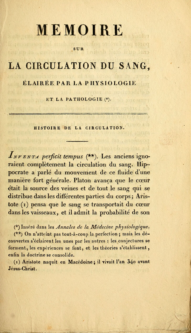 SUR LA CIRCULATION DU SANG, ÉLAIRÉE PAR LA PHYSIOLOGIE ET LA PATHOLOGIE (*). HISTOIRE DE LA CIRCULATION. Inventa perficit tempus (**). Les anciens iguo- raient complètement la circulation du sang. Hip-- pocrate a parlé du mouvement de ce fluide d'une manière fort ge'ne'rale. Platon avança que le cœur était la source des veines et de tout le sang qui se distribue dans les différentes parties du corps ; Aris- tote (i) pensa que le sang se transportait du cœur dans les vaisseaux, et il admit la probabilité de son (*) Inséré dans les Annales de la Médecine physiologique. (**) On n'atteint pas tout-à-coup la perfection j mais les dé- couvertes s'éclairent les unes par les autres : les conjectures se forment, les expériences se font, et les théories s'établissent, enfin la doctrine se consolide. (i) Aristote naquit en Macédoine; il vivait l'an 34o avant Jésus-Christ.