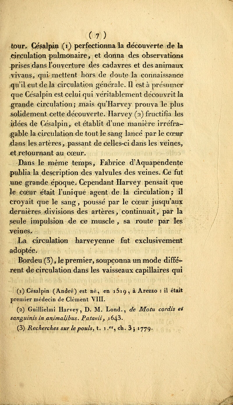 tour. Césalpin (i) perfectionna la de'couverte de la dreulation pulmonaire, et donna des observations prises dans l'ouverture des cadavres et des animaux vivaiis, qui mettent hors de doute la connaissance qu'il eut de la circulation géne'rale. Il est à pre'sumer que Césalpin est celui qui véritablement découvrit la grande circulation; mais qu'Harvey prouva le plus solidement cette découverte. ïîarvey (2) fructifia les idées de Césalpin, et établit d'une manière irréfra- gable la circulation de tout le sang lancé par le cœiuir dans les artères, passant de celles-ci dans les veines, et retournant au cœur. Dans le même temps, Fabrice d'Aquapendente publia la description des valvules des veines. Ce fut une grande époque. Cependant Harvey pensait que le cœur e'tait l'unique agent de la circulation; il croyait que le sang, poussé par le cœur jusqu'aux dernières (divisions des artères, continuait, par la seule impulsioja de ce muscle , sa route par les veines. La circulation harveyenne fut exclusivement adoiptée. Bordeu (5), le premier, soupçonna un mode diffé- rent de circulation dans les vaisseaux capillaires qui (1) Césalpin (Andfé) est né, en 1619, à Arezzo : il était premier médecin de Clément VIII. (2) Guillielmi Harvey, D. M. Lond., de Motu cordis ei sanguinis in animaUhus. Pataviif ^643. i?t) Recherches sur le pouls, t. 1 .^', ch. 3 J 1779-