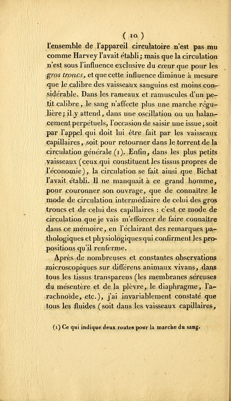 l'ensemble de l'appareil circulatoire n'est pas mu comme Harvej l'avait établi; mais que la circulation n'est sous l'influence exclusive du cœur que pour les gros troncs, et que cette influence diminue à mesure que le calibre des vaisseaux sanguins est moins con^- side'rable. Dans les rameaux et ramuscules d'un pe^- tjt calibre, le sang n'affecte plus une marche re'gUr- Ijère; il y attend, dans une oscillation ou un balan- cement perpétuels, l'occasion de saisir une issue ; soit par l'appel qui doit lui être fait par les vaisseaux capillaires,,soit pour retourner dans le torrent de la circulation générale (i). Enfin, dans les plus petits vaisseaux (ceux qui constituent les tissus propres de l'économie), la circulation se fait ainsi que Bichat l'avait établi. Il ne manquait à ce grand homme> pour couronner son ouvrage, que de connaître le mode de circulation intermédiaire de celui des gros troncs et de celui des capillaires : c'est ce mode de circulation que je vais m'efforcer de faire connaître 4ans ce mémoire, en l'éclairant des remarques pa- thologiques et ph jsiologiques-qui confirment les pro- positions qu'il renferme. Après de nombreuses et constantes observations microscopiques sur différens animaux vivans, da^s tous les tissus transparens (les membranes séreuses du mésentère et de la plèvre, le diaphragme, l'aî- raçhno'ide, etc.), j'ai invariablement constaté que tous les fluides (soit dans les vaisseaux capillaires, (i) Ce qui indiqye deux rpyte» pour la marche du sang.