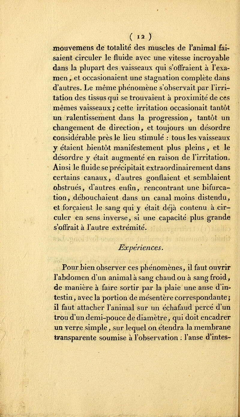 (I. ) mouvemens de totalité des muscles de l'animal fai- saient circuler le fluide avec une vitesse incroyable dans la plupart des vaisseaux qui s'offraient à l'exa- men f et occasionaient une stagnation complète dans d'autres. Le même phénomène s'observait par l'irri- tation des tissus qui se trouvaient à proximité de ces mêmes vaisseaux ; cette irritation occasionait tantôt un ralentissement dans la progression, tantôt un changement de direction, et toujours un désordre considérable près le lieu stimulé : tous les vaisseaux y étaient bientôt manifestement plus pleins , et le désordre y était augmenté en raison de l'irritation. Ainsi le fluide se précipitait extraordinairement dans certains canaux, d'autres gonflaient et semblaient obstrués, d'autres enfin, rencontrant une bifurca- tion, débouchaient dans un canal moins distendu, et forçaient le sang qui y était déjà contenu à cir- culer en sens inverse, si une capacité plus grande s'offrait à l'autre extrémité. Expériences. Pour bien observer ces phénomènes, il faut ouvrir l'abdomen d'un animal à sang chaud ou à sang froid, de manière à faire sortir par la plaie une anse d'in- testin , avec la portion de mésentère correspondante ; il faut attacher l'animal sur un échafaud percé d'un trou d'un demi-pouce de diamètre, qui doit encadrer un verre simple, sur lequel on étendra la membrane transparente soumise à l'observation ; l'anse d'intes-