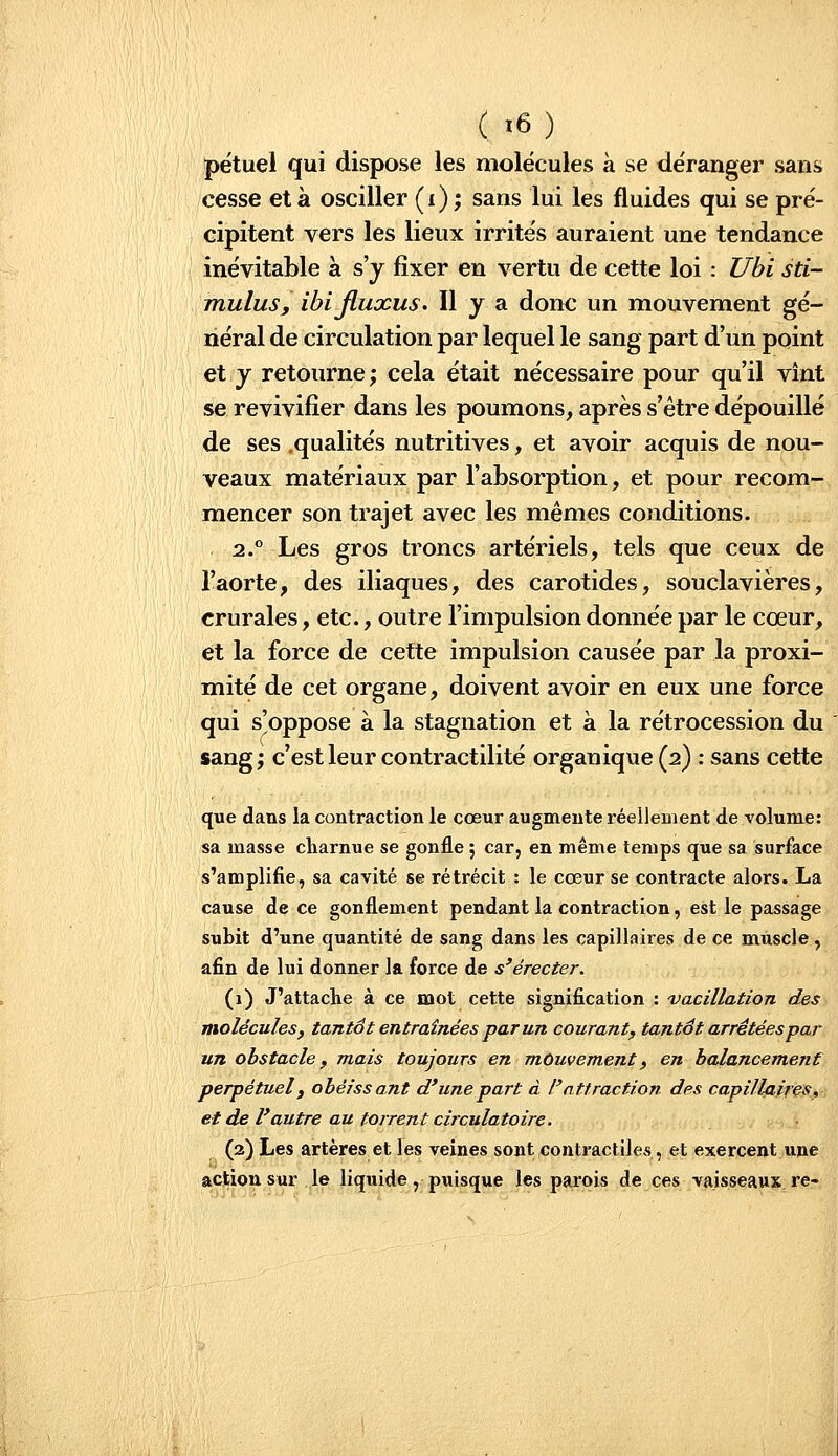 pétuel qui dispose les molécules à se déranger sans cesse et à osciller (i) ; sans lui les fluides qui se pré- cipitent vers les lieux irrités auraient une tendance inévitable à s'y fixer en vertu de cette loi : Ubi sti- mulus, ibijluxus. Il y a donc un mouvement gé- néral de circulation par lequel le sang part d'un point et y retourne; cela était nécessaire pour qu'il vînt se revivifier dans les poumons, après s'être dépouillé de ses ,qualités nutritives, et avoir acquis de nou- veaux matériaux par l'absorption, et pour recom- mencer son trajet avec les mêmes conditions. 2.° Les gros troncs artériels, tels que ceux de l'aorte, des iliaques, des carotides, souclavières, crurales, etc., outre l'impulsion donnée par le cœur, et la force de cette impulsion causée par la proxi- mité de cet organe, doivent avoir en eux une force qui s'oppose à la stagnation et à la rétrocession du sang; c'est leur contractilité organique (2) : sans cette que dans la contraction le cœur augmente réellement de volume: sa masse charnue se gonfle ; car, en même temps que sa surface s'amplifie, sa cavité se rétrécit : le cœur se contracte alors. La cause de ce gonflement pendant la contraction, est le passage subit d'une quantité de sang dans les capillaires de ce muscle, afin de lui donner la force de s'érecter. (1) J'attache à ce mot cette signification : 'vacillation des molécules, tantôt entraînées par un courant, tantôt arrêtées par un obstacle f mais toujours en mouvement, en balancement perpétuel y obéissant d'une part à l'attraction des capillaires, et de Vautre au torrent circulatoire. (2) Les artères et les veines sont contractiles, et exercent une action sur le liquide, puisque les parois de ces vaisseaux re-