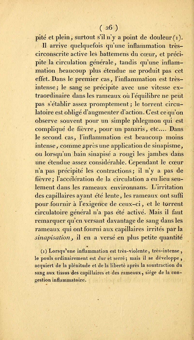 pité et plein, surtout s'il n'y a point de douleur (i). Il arrive quelquefois qu'une inflammation très- circonscrite active leS battemens du cœur, et préci- pite la circulation générale, tandis qu'une inflam- mation beaucoup plus étendue ne produit pas cet effet. Dans le premier cas, l'inflammation est très- intense; le sang se précipite avec une vitesse ex- traordinaire dans les rameaux où l'équilibre ne peut pas s'établir assez promptement ; le torrent circu- latoire est obligé d'augmenter d'action. C'est ce qu'on observe souvent pour un simple phlegmon qui est compliqué de fièvre, pour un panaris, etc.... Dans le second cas, l'inflammation est beaucoup moins intense, comme après une application de sinapisme, ou lorsqu'un bain sinapisé a rougi les jambes dans une étendue assez considérable. Cependant le cœur n'a pas précipité les contractions ; il n'y a pas de fièvre ; l'accélération de la circulation a eu lieu seu- lement dans les rameaux environnans. L'irritation des capillaires ayant été lente, les rameaux ont suffi pour fournir à l'exigence de ceux-ci, et le torrent circulatoire général n'a pas été activé. Mais il faut remarquer qu'en versant davantage de sang dans les rameaux qui ont fourni aux capillaires irrités par la sinapisation j il en a versé en plus petite quantité (i) Lorsqu'une inflammation est très-violente, très-intense , le pouls ordinairement est dur et serré ; mais il se développe , acquiert de la plénitude et de la liberté après la soustraction du sang aux tissus des capillaires et des rameaux, siège de la con- gestion inflammatoire.