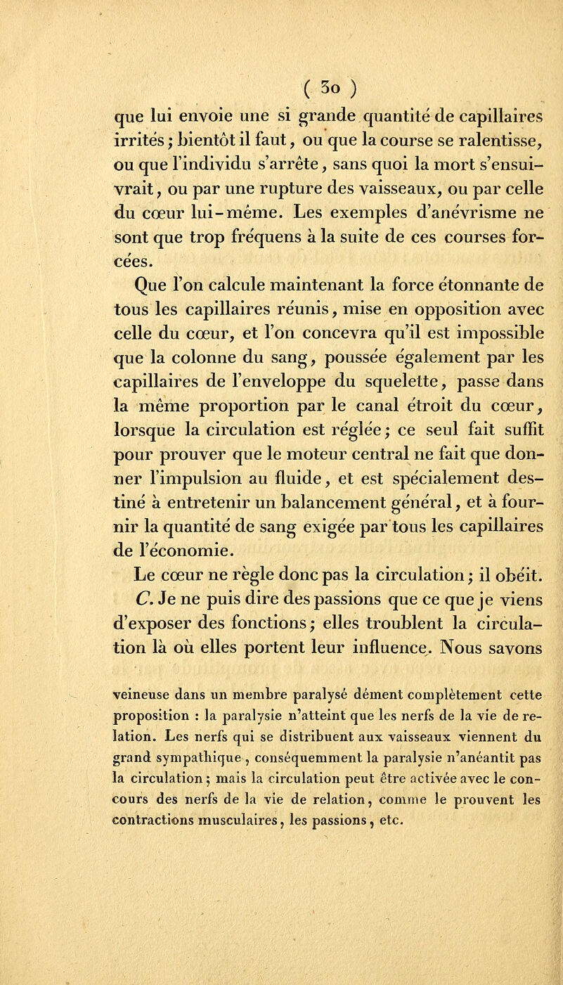 que lui envoie une si grande quantité de capillaires irrités ; bientôt il faut, ou que la course se ralentisse, ou que l'individu s'arrête, sans quoi la mort s'ensui- vrait , ou par une rupture des vaisseaux, ou par celle du cœur lui-même. Les exemples d'anévrisme ne sont que trop fréquens à la suite de ces courses for- cées. Que l'on calcule maintenant la force étonnante de tous les capillaires réunis, mise en opposition avec celle du coeur, et l'on concevra qu'il est impossible que la colonne du sang, poussée également par les capillaires de l'enveloppe du squelette, passe dans la même proportion par le canal étroit du cœur, lorsque la circulation est réglée ; ce seul fait suffit pour prouver que le moteur central ne fait que don- ner l'impulsion au fluide, et est spécialement des- tiné à entretenir un balancement général, et à four- nir la quantité de sang exigée par tous les capillaires de l'économie. Le cœur ne règle donc pas la circulation; il obéit. C. Je ne puis dire des passions que ce que je viens d'exposer des fonctions ; elles troublent la circula- tion là où elles portent leur influence. Nous savons veineuse dans un membre paralysé dément complètement cette proposition : la paralysie n'atteint que les nerfs de la vie de re- lation. Les nerfs qui se distribuent aux vaisseaux viennent du grand sympathique , conséquemraent la paralysie n'anéantit pas la circulation ; mais la circulation peut être activée avec le con- cours des nerfs de la vie de relation, comme le prouvent les contractions musculaires, les passions, etc.