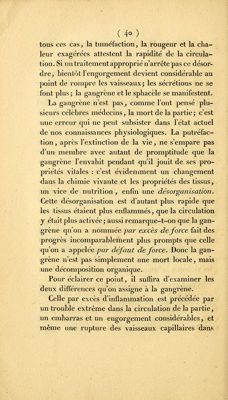 tous ces cas, la tuméfaction, la rougeur et la cha- leur exagére'es attestent la rapidité de la circula- tion. Si un traitement approprié n'arrête pas ce désor- dre , bientôt l'engorgement devient considérable au point de rompre les vaisseaux; les sécrétions ne se font plus ; la gangrène et le sphacèle se manifestent. La gangrène n'est pas^ comme l'ont pensé plu- sieurs célèbres médecins, la mort de la partie; c'est une erreur qui ne peut subsister dans l'état actuel de nos connaissances physiologiques. La putréfac- tion , après l'extinction de la vie, ne s'empare pas d'un membre avec autant de promptitude que la gangrène l'envahit pendant qu'il jouit de ses pro- priétés vitales : c'est évidemment un changement dans la chimie vivante et les propriétés des tissus, un vice de nutrition , enfin une désorganisation. Cette désorganisation est d'autant plus rapide que les tissus étaient plus enflammés, que la circulation y était plus activée ; aussi remarque-t-on que la gan- grène qu'on a nommée par excès de force fait des progrès incomparablement plus prompts que celle qu'on a appelée par défaut de force. Donc la gan- grène n'est pas simplement une mort locale, mais une décomposition organique. Pour éclairer ce point, il suffira d'examiner les deux différences qu'on assigne à la gangrène. Celle par excès d'inflammation est précédée par un trouble extrême dans la circulation de la partie, un embarras et un engorgement considérables, et même une rupture des vaisseaux capillaires dans