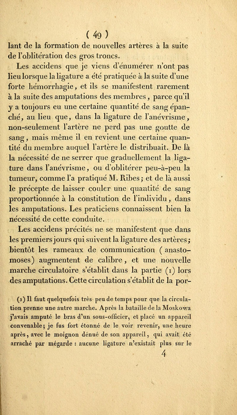 lant de la formation de nouvelles artères à la suite de l'oblitération des gros troncs. Les accidens que je viens d'énuniërer n'ont pas lieu lorsque la ligature a e'te' pratiquée à la suite d'une forte hémorrhagie, et ils se manifestent rarement à la suite des amputations des membres, parce qu'il y a toujours eu une certaine quantité de sang épan- ché, au lieu que, dans la ligature de l'anévrisme, non-seulement l'artère ne perd pas une goutte de sang, mais même il en revient une certaine quan- tité du membre auquel l'artère le distribuait. De là la nécessité de ne serrer que graduellement la liga- ture dans l'anévrisme, ou d'oblitérer peu-à-peu la tumeur, comme l'a pratiqué M. Ribes; et de là aussi le précepte de laisser couler une quantité de sang proportionnée à la constitution de l'individu, dans les amputations. Les praticiens connaissent bien la nécessité de cette conduite. Les accidens précités ne se manifestent que dans les premiers jours qui suivent la ligature des artères ; bientôt les rameaux de communication (anasto- moses) augmentent de calibre , et une nouvelle marche circulatoire s'établit dans la partie (i) lors des amputations. Cette circulation s'établit de la por- (]) Il faut quelquefois très peu de temps pour que la circula- tion prenne une autre marclie. Après la bataille de la Moskowa j'avais amputé le bras d'un sous-officier, et placé un appareil convenable 5 je fus fort étonné de le voir revenir, une heure après, avec le moignon dénué de son appareil, qui avait été arraché par mégarde : aucune ligature n'existait plus sur le 4