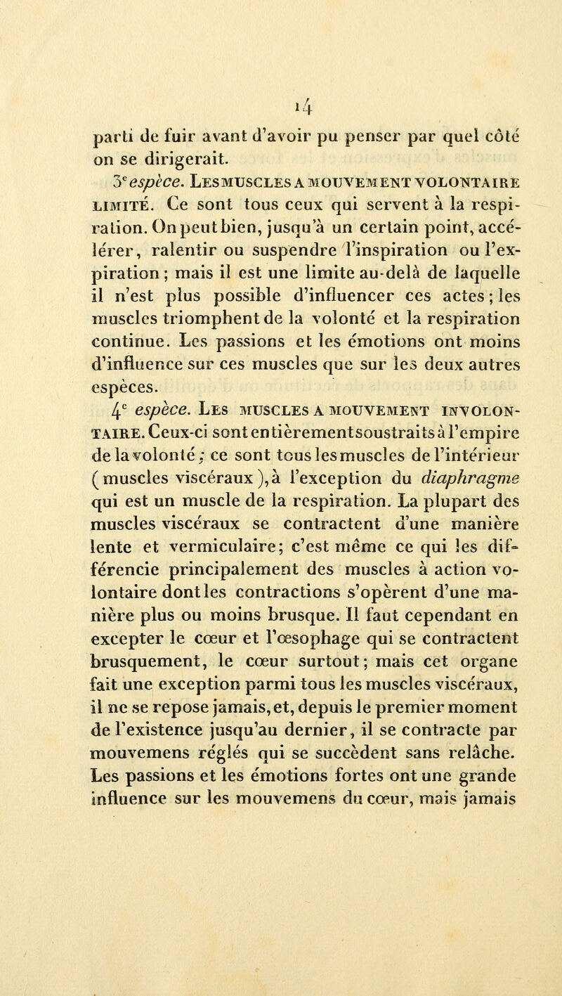 «4 parti de fuir avant d'avoir pu penser par quel côté on se dirigerait 3'^^^/?É'd?e. Les MUSCLES A MOUVEMENT VOLONTAIRE LIMITÉ. Ce sont tous ceux qui servent à la respi- ration. On peut bien, jusqu'à un certain point, accé- lérer, ralentir ou suspendre l'inspiration ou l'ex- piration ; mais il est une limite au-delà de laquelle il n'est plus possible d'influencer ces actes ; les muscles triomphent de la volonté et la respiration continue. Les passions et les émotions ont moins d'influence sur ces muscles que sur les deux autres espèces. 4^^ espèce. Les muscles a mouvement involon- taire. Ceux-ci sont entièrementsoustraits à l'empire de la volonté: ce sont tous les muscles de l'intérieur (muscles viscéraux),à l'exception du diaphragme qui est un muscle de la respiration. La plupart des muscles viscéraux se contractent d'une manière lente et vermiculaire; c'est même ce qui les dif» férencie principalement des muscles à action vo- lontaire dont les contractions s'opèrent d'une ma- nière plus ou moins brusque. 11 faut cependant en excepter le cœur et l'œsophage qui se contractent brusquement, le cœur surtout; mais cet organe fait une exception parmi tous les muscles viscéraux, il ne se repose jamais, et, depuis le premier moment de Texistence jusqu'au dernier, il se contracte par mouvemens réglés qui se succèdent sans relâche. Les passions et les émotions fortes ont une grande influence sur les mouvemens du cœur, mais jamais