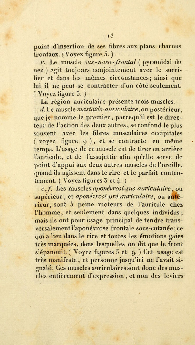 point d'insertion de ses fibres aux plans charnus frontaux. (Voyez figure 5. ) c. Le muscle sus-naso-'fi'ontal [pjrdunid'dl dn nez ) agit toujours conjointement avec le surci- lier et dans les mêmes circonstances; ainsi que lui il ne peut se contracter d'un côté seulement. ( Voyez figure 5. ) La région auriculaire présente trois muscles. d. Le muscle mastoïdo-auriculaire, ou postérieur, que je nomme le premier, parcequ'il est le direc- teur de l'action des deux autres, se confond le plus souvent avec les fibres musculaires occipitales ( voyez figure 9 ), et se contracte en même temps. L'usage de ce muscle est de tirer en arrière i'auricule, et de l'assujettir afin qu'elle serve de point d'appui aux deux autres muscles de l'oreille, quand ils agissent dans le rire et le parfait conten- tement. ( Voyez figures 5 et 4. ) e,f. Les muscles aponévrosi-sus-auriculaire, ou supérieur, et aponévrosi-pré-auriculaire, ou aïi'fe- rieur, sont à peine moteurs de I'auricule chez l'homme, et seulement dans quelques individus; mais ils ont pour usage principal de tendre trans- versalement laponévrose frontale sous-cutanée ; ce qui a lieu dans le rire et toutes les émotions gaies très marquées, dans lesquelles on dit que le front s'épanouit. ( Voyez figures 3 et 9. ) Cet usage est très manifeste , et personne jusqu'ici ne l'avait si- gnalé. Ces muscles auriculaires sont donc des mus- cles entièrement d'expression , et non des leviers