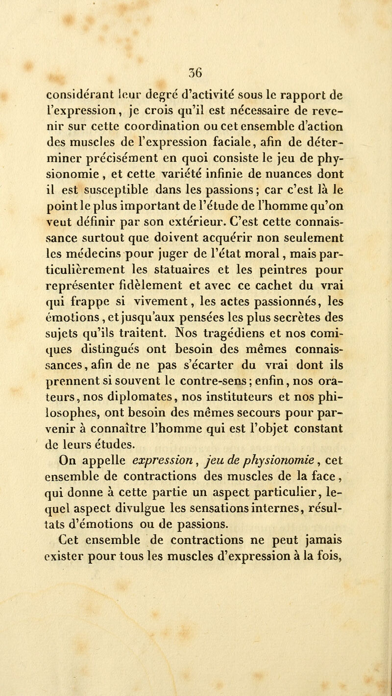 56 considérant ieur degré d'activité sous le rapport de l'expression, je crois qu'il est nécessaire de reve- nir sur cette coordination ou cet ensemble d'action des muscles de l'expression faciale, afm de déter- miner précisément en quoi consiste le jeu de phy- sionomie , et cette variété infinie de nuances dont il est susceptible dans les passions ; car c'est là le point le plus important de l'étude de l'homme qu'on veut définir par son extérieur. C'est cette connais- sance surtout que doivent acquérir non seulement les médecins pour juger de l'état moral, mais par- ticulièrement les statuaires et les peintres pour représenter fidèlement et avec ce cachet du vrai qui frappe si vivement, les actes passionnés, les émotions, et jusqu'aux pensées les plus secrètes des sujets qu'ils traitent. Nos tragédiens et nos comi- ques distingués ont besoin des mêmes connais- sances , afin de ne pas s'écarter du vrai dont ils prennent si souvent le contre-sens ; enfin, nos ora- teurs , nos diplomates, nos instituteurs et nos phi- losophes, ont besoin des mêmes secours pour par- venir à connaître l'homme qui est l'objet constant de leurs études. On appelle expression, jeu de physionomie, cet ensemble de contractions des muscles de la face, qui donne à cette partie un aspect particulier, le- quel aspect divulgue les sensations internes, résul- tats d'émotions ou de passions. Cet ensemble de contractions ne peut jamais exister pour tous les muscles d'expression à la fois,