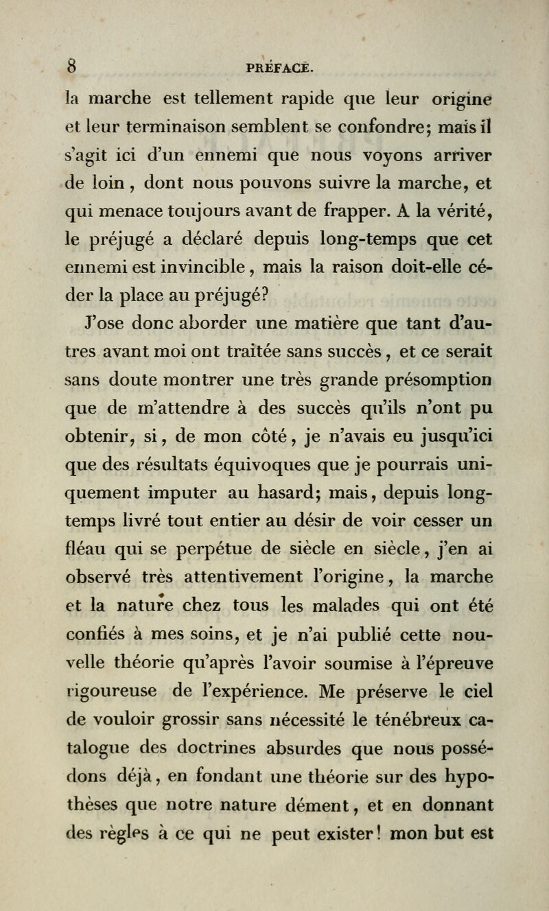 la marche est tellement rapide que leur origine et leur terminaison semblent se confondre; mais il s'agit ici d'un ennemi que nous voyons arriver de loin, dont nous pouvons suivre la marche, et qui menace toujours avant de frapper. A la vérité, le préjugé a déclaré depuis Ion g-temps que cet ennemi est invincible , mais la raison doit-elle cé- der la place au préjugé? J'ose donc aborder une matière que tant d'au- tres avant moi ont traitée sans succès, et ce serait sans doute montrer une très grande présomption que de m'attendre à des succès qu'ils n'ont pu obtenir, si, de mon côté, je n'avais eu jusqu'ici que des résultats équivoques que je pourrais uni- quement imputer au hasard; mais, depuis long- temps livré tout entier au désir de voir cesser un fléau qui se perpétue de siècle en siècle, j'en ai observé très attentivement l'origine, la marche et la nature chez tous les malades qui ont été confiés à mes soins, et je n'ai publié cette nou- velle théorie qu'après l'avoir soumise à l'épreuve rigoureuse de l'expérience. Me préserve le ciel de vouloir grossir sans nécessité le ténébreux ca- talogue des doctrines absurdes que nous possé- dons déjà, en fondant une théorie sur des hypo- thèses que notre nature dément, et en donnant des règles à ce qui ne peut exister ! mon but est