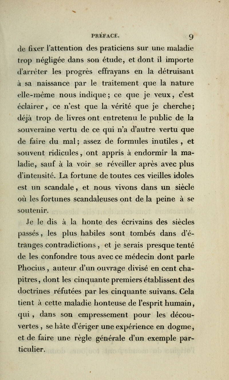 de fixer l'attention des praticiens sur une maladie trop négligée dans son étude, et dont il importe d'arrêter les progrès effrayans en la détruisant à sa naissance par le traitement que la nature elle-même nous indique ; ce que je veux, c'est éclairer, ce n'est que la vérité que je cherche ; déjà trop de livres ont entretenu le public de la souveraine vertu de ce qui n'a d'autre vertu que de faire du mal ; assez de formules inutiles , et souvent ridicules, ont appris à endormir la ma- ladie, sauf à la voir se réveiller après avec plus d'intensité. La fortune de toutes ces vieilles idoles est un scandale, et nous vivons dans un siècle où les fortunes scandaleuses ont de la peine à se soutenir. Je le dis à la honte des écrivains des siècles passés, les plus habiles sont tombés dans d'é- tranges contradictions , et je serais presque tenté de les confondre tous avec ce médecin dont parle Phocius , auteur d'un ouvrage divisé en cent cha- pitres, dont les cinquante premiers établissent des doctrines réfutées par les cinquante suivans. Cela tient à cette maladie honteuse de l'esprit humain, qui , dans son empressement pour les décou- vertes , se hâte d'ériger une expérience en dogme, et de faire une règle générale d'un exemple par- ticulier.