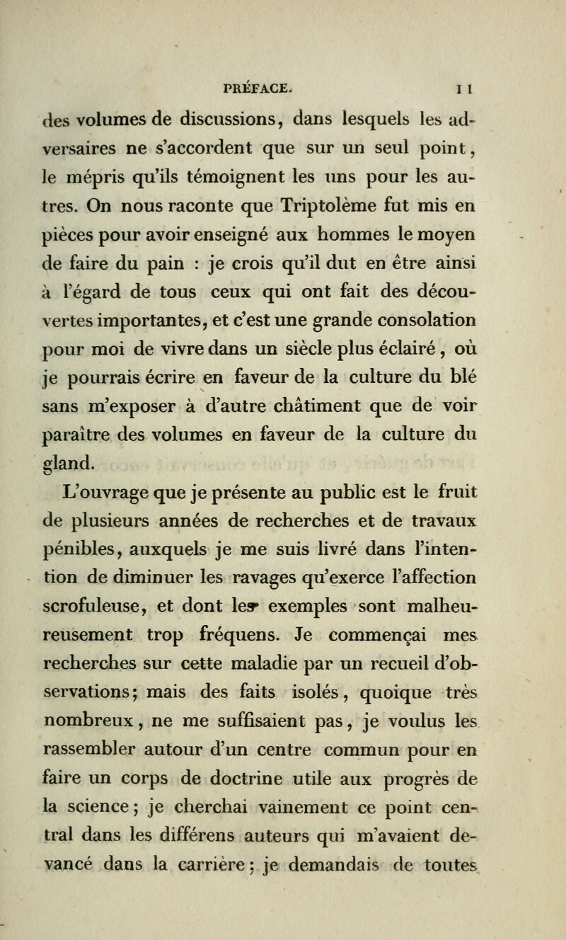 des volumes de discussions, dans lesquels les ad- versaires ne s'accordent que sur un seul point, le mépris qu'ils témoignent les uns pour les au- tres. On nous raconte que Triptolème fut mis en pièces pour avoir enseigné aux hommes le moyen de faire du pain : je crois qu'il dut en être ainsi à l'égard de tous ceux qui ont fait des décou- vertes importantes, et c'est une grande consolation pour moi de vivre dans un siècle plus éclairé, où je pourrais écrire en faveur de la culture du blé sans m'exposer à d'autre châtiment que de voir paraître des volumes en faveur de la culture du gland. L'ouvrage que je présente au public est le fruit de plusieurs années de recherches et de travaux pénibles, auxquels je me suis livré dans l'inten- tion de diminuer les ravages qu'exerce l'affection scrofuleuse, et dont les» exemples sont malheu- reusement trop fréquens. Je commençai mes recherches sur cette maladie par un recueil d'ob- servations ; mais des faits isolés, quoique très nombreux, ne me suffisaient pas, je voulus les rassembler autour d'un centre commun pour en faire un corps de doctrine utile aux progrès de la science; je cherchai vainement ce point cen- tral dans les différens auteurs qui m'avaient de- vancé dans la carrière ; je demandais de toutes