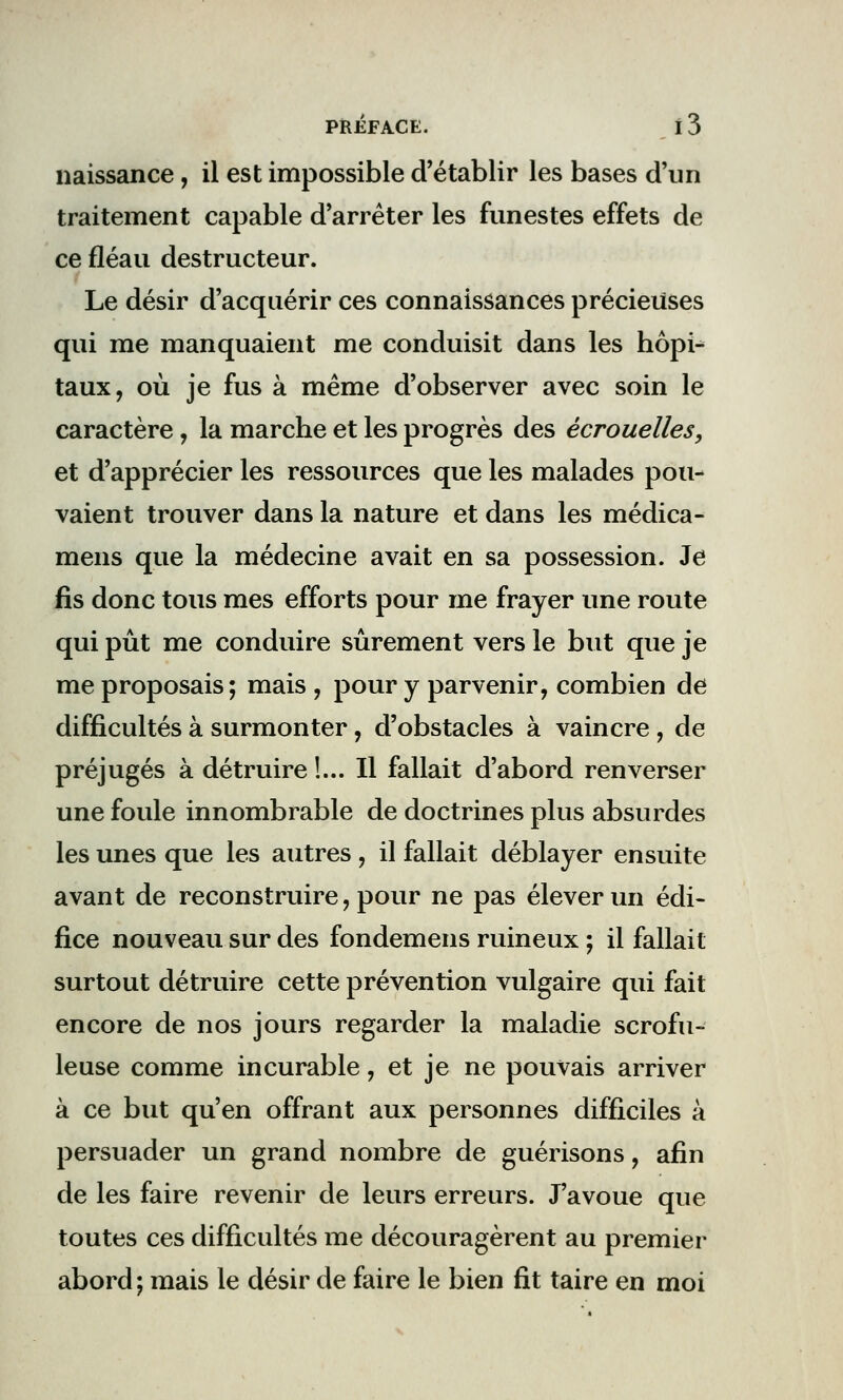 naissance, il est impossible d'établir les bases d'un traitement capable d'arrêter les funestes effets de ce fléau destructeur. Le désir d'acquérir ces connaissances précieuses qui me manquaient me conduisit dans les hôpi- taux, où je fus à même d'observer avec soin le caractère, la marche et les progrès des écrouelles, et d'apprécier les ressources que les malades pou- vaient trouver dans la nature et dans les médica- mens que la médecine avait en sa possession. Je fis donc tous mes efforts pour me frayer une route qui pût me conduire sûrement vers le but que je me proposais; mais , pour y parvenir, combien de difficultés à surmonter, d'obstacles à vaincre, de préjugés à détruire !... Il fallait d'abord renverser une foule innombrable de doctrines plus absurdes les unes que les autres, il fallait déblayer ensuite avant de reconstruire, pour ne pas élever un édi- fice nouveau sur des fondemens ruineux ; il fallait surtout détruire cette prévention vulgaire qui fait encore de nos jours regarder la maladie scrofu- leuse comme incurable, et je ne pouvais arriver à ce but qu'en offrant aux personnes difficiles à persuader un grand nombre de guérisons, afin de les faire revenir de leurs erreurs. J'avoue que toutes ces difficultés me découragèrent au premier abord ; mais le désir de faire le bien fit taire en moi