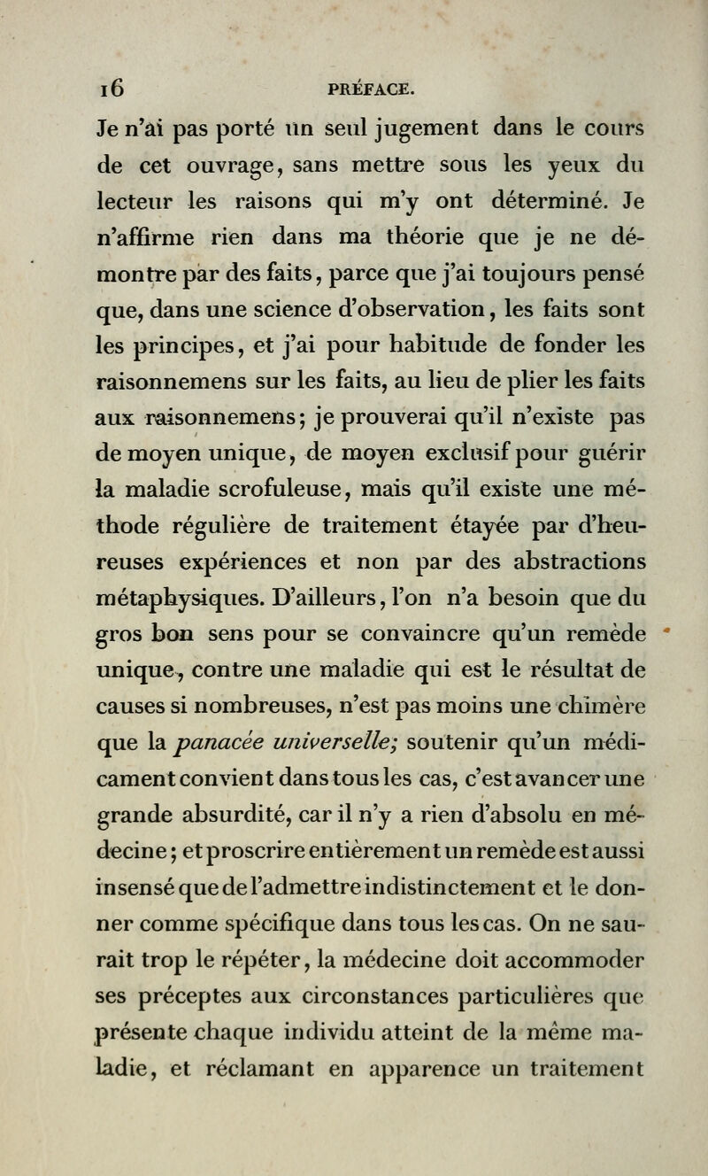 Je n'ai pas porté un seul jugement dans le cours de cet ouvrage, sans mettre sous les yeux du lecteur les raisons qui m'y ont déterminé. Je n'affirme rien dans ma théorie que je ne dé- montre par des faits, parce que j'ai toujours pensé que, dans une science d'observation, les faits sont les principes, et j'ai pour habitude de fonder les raisonnemens sur les faits, au lieu de plier les faits aux raisonnemens ; je prouverai qu'il n'existe pas de moyen unique, de moyen exclusif pour guérir la maladie scrofuleuse, mais qu'il existe une mé- thode régulière de traitement étayée par d'heu- reuses expériences et non par des abstractions métaphysiques. D'ailleurs, l'on n'a besoin que du gros bon sens pour se convaincre qu'un remède unique, contre une maladie qui est le résultat de causes si nombreuses, n'est pas moins une chimère que la panacée universelle; soutenir qu'un médi- cament convient dans tous les cas, c'est avancer une grande absurdité, car il n'y a rien d'absolu en mé- decine ; et proscrire entièrement un remède est aussi insensé que de l'admettre indistinctement et le don- ner comme spécifique dans tous les cas. On ne sau- rait trop le répéter, la médecine doit accommoder ses préceptes aux circonstances particulières que présente chaque individu atteint de la même ma- ladie, et réclamant en apparence un traitement