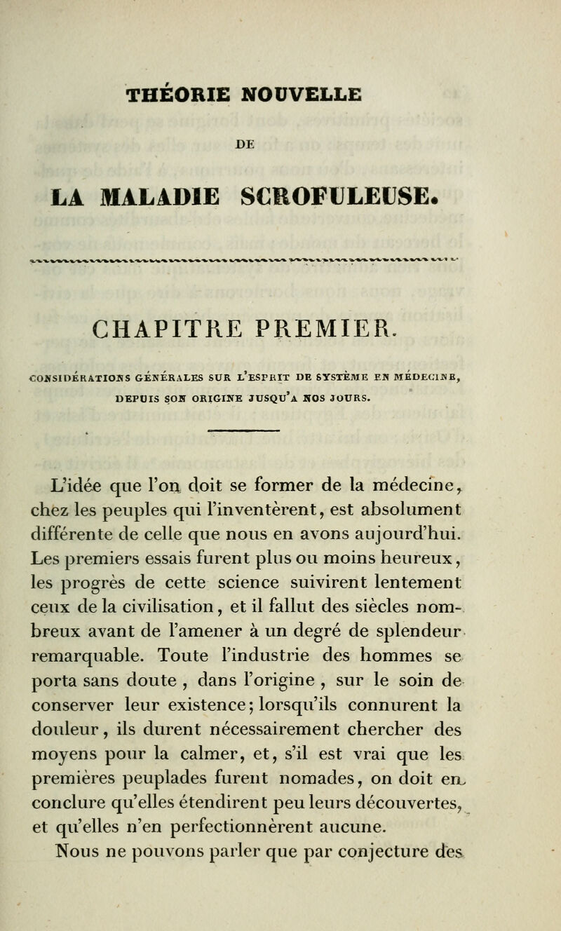 THEORIE NOUVELLE DE LA MALADIE SCROFULEUSE, CHAPITRE PREMIER. CONSIDÉRATIONS GENERALES SUR e'ESPRIT DE SYSTEME EN MEDECIN] DEPUIS SON ORIGINE JUSQU'A NOS JOURS. L'idée que l'on doit se former de la médecine r chez les peuples qui l'inventèrent, est absolument différente de celle que nous en avons aujourd'hui. Les premiers essais furent plus ou moins heureux, les progrès de cette science suivirent lentement ceux delà civilisation, et il fallut des siècles nom- breux avant de l'amener à un degré de splendeur remarquable. Toute l'industrie des hommes se porta sans doute , dans l'origine , sur le soin de conserver leur existence ; lorsqu'ils connurent la douleur, ils durent nécessairement chercher des moyens pour la calmer, et, s'il est vrai que les premières peuplades furent nomades, on doit eiL conclure qu'elles étendirent peu leurs découvertes, et qu'elles n'en perfectionnèrent aucune. Nous ne pouvons parler que par conjecture des