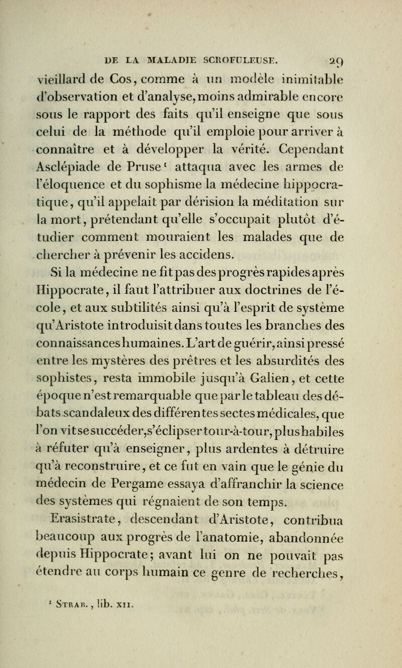 vieillard de Cos, comme à un modèle inimitable d'observation et d'analyse,moins admirable encore sous le rapport des faits qu'il enseigne que sous celui de la méthode qu'il emploie pour arriver à connaître et à développer la vérité. Cependant Asclépiade de Prusel attaqua avec les armes de l'éloquence et du sophisme la médecine hippocra- tique, qu'il appelait par dérision la méditation sur la mort, prétendant qu'elle s'occupait plutôt d'é- tudier comment mouraient les malades que de chercher à prévenir les accidens. Si la médecine ne fit pas des progrès rapides après Hippocrate, il faut l'attribuer aux doctrines de l'é- cole, et aux subtilités ainsi qu'à l'esprit de système qu'Aristote introduisit dans toutes les branches des connaissances humaines. L'art de guérir, ainsi pressé entre les mystères des prêtres et les absurdités des sophistes, resta immobile jusqu'à Galien, et cette époque n'est remarquable que par le tableau des dé- bats scandaleux des différentes sectes médicales, que l'on vit se succéder,s'éclipser tour-à-tour, plus habiles à réfuter qu'à enseigner, plus ardentes à détruire qu'à reconstruire, et ce fut en vain que le génie du médecin de Pergame essaya d'affranchir la science des systèmes qui régnaient de son temps. Erasistrate, descendant d'Aristote, contribua beaucoup aux progrès de l'anatomie, abandonnée depuis Hippocrate; avant lui on ne pouvait pas étendre au corps humain ce genre de recherches,