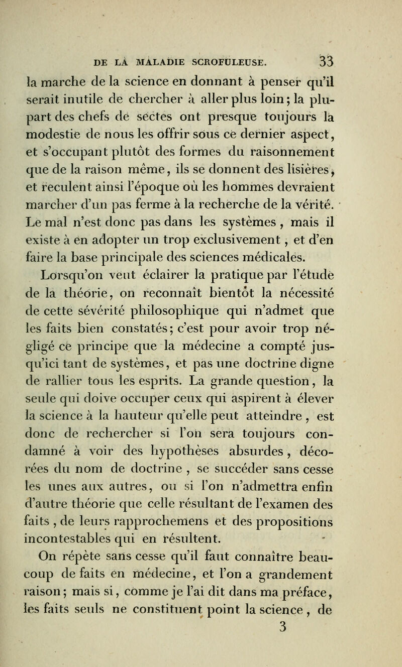 la marche de la science en donnant à penser qu'il serait inutile de chercher à aller plus loin ; la plu- part des chefs de sectes ont presque toujours la modestie de nous les offrir sous ce dernier aspect, et s'occupant plutôt des formes du raisonnement que de la raison même, ils se donnent des lisières, et reculent ainsi l'époque où les hommes devraient marcher d'un pas ferme à la recherche de la vérité. Le mal n'est donc pas dans les systèmes , mais il existe à en adopter un trop exclusivement, et d'en faire la base principale des sciences médicales. Lorsqu'on veut éclairer la pratique par l'étude de la théorie, on reconnaît bientôt la nécessité de cette sévérité philosophique qui n'admet que les faits bien constatés; c'est pour avoir trop né- gligé ce principe que la médecine a compté jus- qu'ici tant de systèmes, et pas une doctrine digne de rallier tous les esprits. La grande question, la seule qui doive occuper ceux qui aspirent à élever la science à la hauteur qu'elle peut atteindre , est donc de rechercher si l'on sera toujours con- damné à voir des hypothèses absurdes, déco- rées du nom de doctrine , se succéder sans cesse les unes aux autres, ou si l'on n'admettra enfin d'autre théorie que celle résultant de l'examen des faits , de leurs rapprochemens et des propositions incontestables qui en résultent. On répète sans cesse qu'il faut connaître beau- coup défaits en médecine, et l'on a grandement raison ; mais si, comme je l'ai dit dans ma préface, les faits seuls ne constituent point la science , de 3