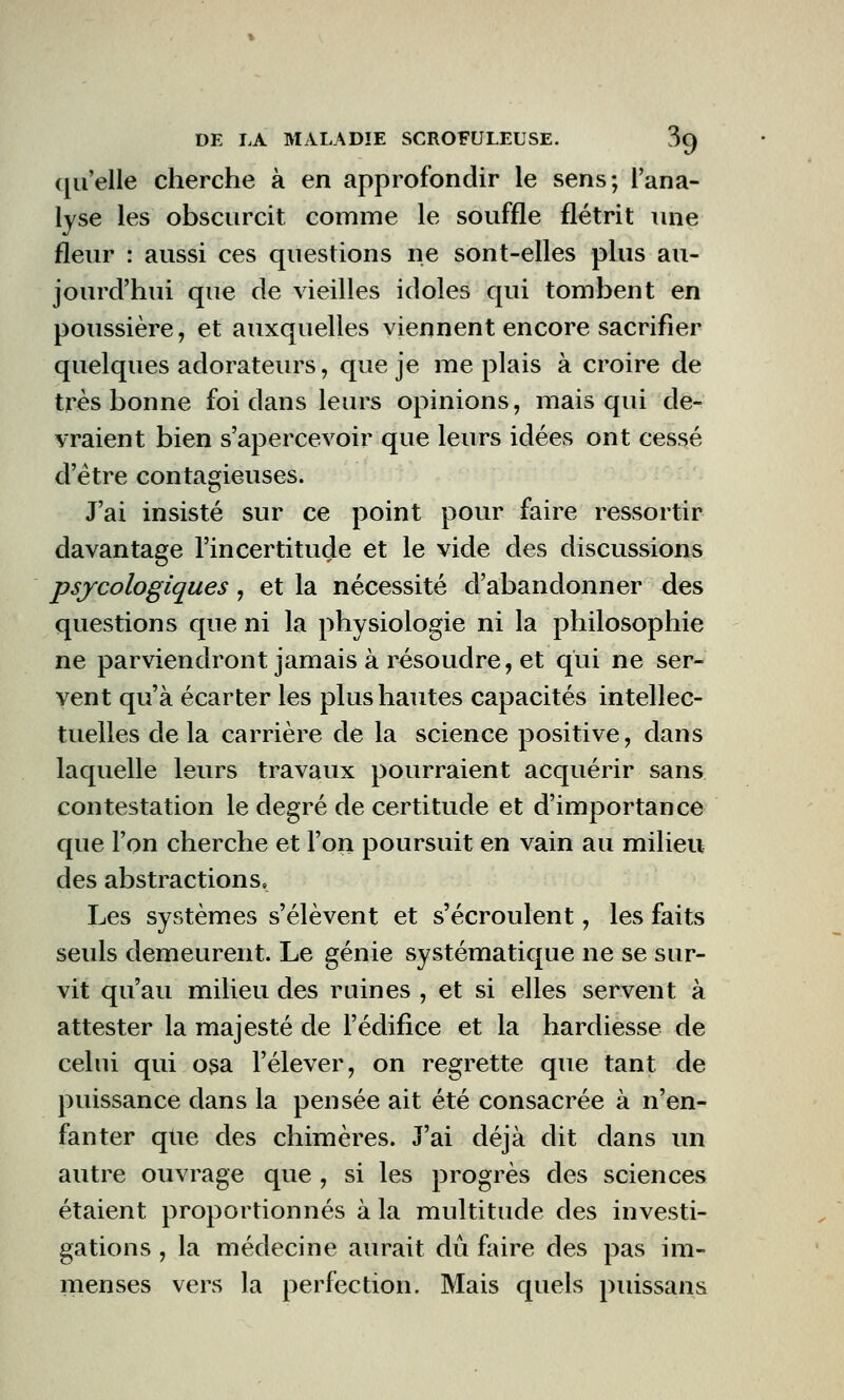 qu'elle cherche à en approfondir le sens; l'ana- lyse les obscurcit comme le souffle flétrit une fleur : aussi ces questions ne sont-elles plus au- jourd'hui que de vieilles idoles qui tombent en poussière, et auxquelles viennent encore sacrifier quelques adorateurs, que je me plais à croire de très bonne foi dans leurs opinions, mais qui de- vraient bien s'apercevoir que leurs idées ont cessé d'être contagieuses. J'ai insisté sur ce point pour faire ressortir davantage l'incertitude et le vide des discussions psycologiques, et la nécessité d'abandonner des questions que ni la physiologie ni la philosophie ne parviendront jamais à résoudre, et qui ne ser- vent qu'à écarter les plus hautes capacités intellec- tuelles de la carrière de la science positive, dans laquelle leurs travaux pourraient acquérir sans contestation le degré de certitude et d'importance que l'on cherche et l'on poursuit en vain au milieu des abstractions, Les systèmes s'élèvent et s'écroulent, les faits seuls demeurent. Le génie systématique ne se sur- vit qu'au milieu des ruines , et si elles servent à attester la majesté de l'édifice et la hardiesse de celui qui osa l'élever, on regrette que tant de puissance dans la pensée ait été consacrée à n'en- fanter que des chimères. J'ai déjà dit dans un autre ouvrage que , si les progrès des sciences étaient proportionnés à la multitude des investi- gations , la médecine aurait dû faire des pas im- menses vers la perfection. Mais quels puissans