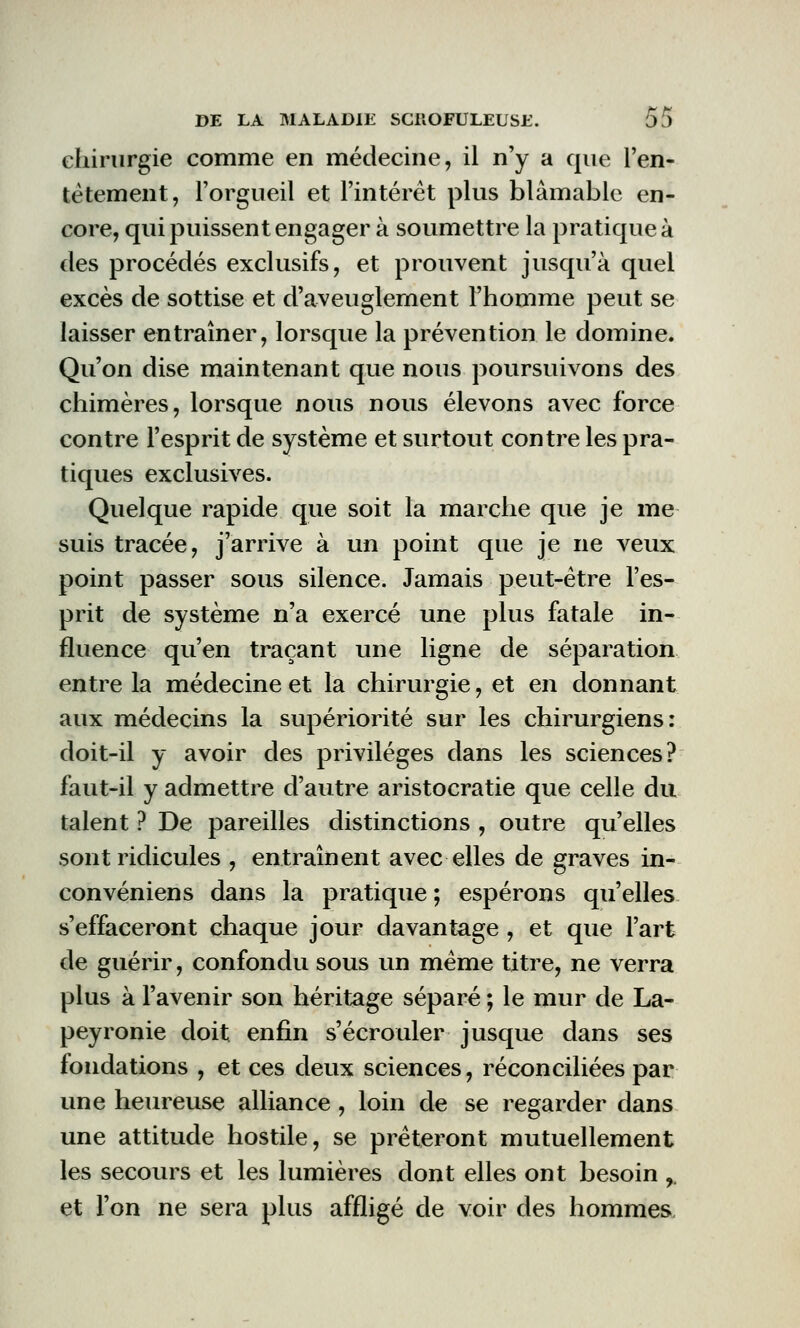 chirurgie comme en médecine, il n'y a que l'en- têtement, l'orgueil et l'intérêt plus blâmable en- core, qui puissent engager à soumettre la pratique à des procédés exclusifs, et prouvent jusqu'à quel excès de sottise et d'aveuglement l'homme peut se laisser entraîner, lorsque la prévention le domine. Qu'on dise maintenant que nous poursuivons des chimères, lorsque nous nous élevons avec force contre l'esprit de système et surtout contre les pra- tiques exclusives. Quelque rapide que soit la marche que je me suis tracée, j'arrive à un point que je ne veux point passer sous silence. Jamais peut-être l'es- prit de système n'a exercé une plus fatale in- fluence qu'en traçant une ligne de séparation entre la médecine et la chirurgie, et en donnant aux médecins la supériorité sur les chirurgiens: doit-il y avoir des privilèges dans les sciences? faut-il y admettre d'autre aristocratie que celle du talent ? De pareilles distinctions , outre qu'elles sont ridicules , entraînent avec elles de graves in- convéniens dans la pratique ; espérons qu'elles s'effaceront chaque jour davantage , et que l'art de guérir, confondu sous un même titre, ne verra plus à l'avenir son héritage séparé ; le mur de La- peyronie doit enfin s'écrouler jusque dans ses fondations , et ces deux sciences, réconciliées par une heureuse alliance, loin de se regarder dans une attitude hostile, se prêteront mutuellement les secours et les lumières dont elles ont besoin ,, et l'on ne sera plus affligé de voir des hommes