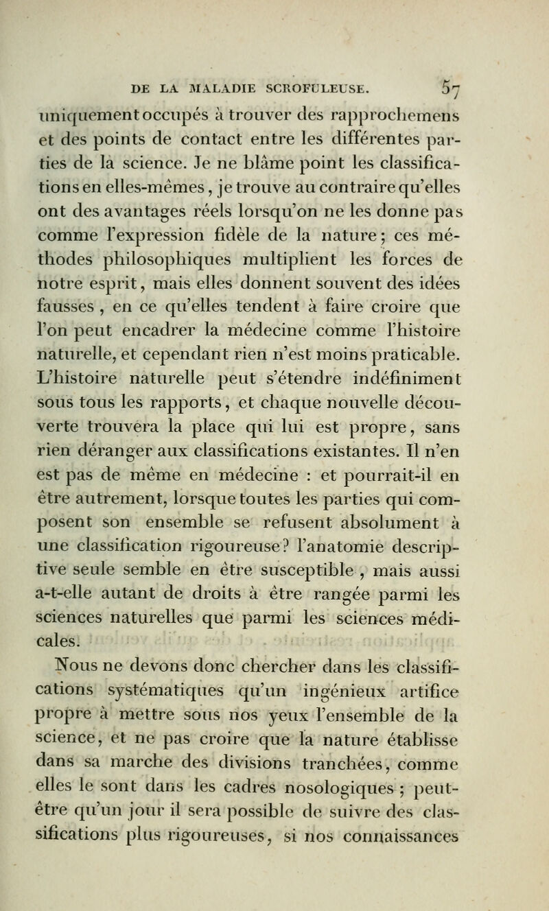 uniquement occupés à trouver des rapprochemens et des points de contact entre les différentes par- ties de la science. Je ne blâme point les classifica- tions en elles-mêmes, je trouve au contraire qu'elles ont des avantages réels lorsqu'on ne les donne pas comme l'expression fidèle de la nature; ces mé- thodes philosophiques multiplient les forces de notre esprit, mais elles donnent souvent des idées fausses , en ce qu'elles tendent à faire croire que l'on peut encadrer la médecine comme l'histoire naturelle, et cependant rien n'est moins praticable. L'histoire naturelle peut s'étendre indéfiniment sous tous les rapports, et chaque nouvelle décou- verte trouvera la place qui lui est propre, sans rien déranger aux classifications existantes. Il n'en est pas de même en médecine : et pourrait-il en être autrement, lorsque toutes les parties qui com- posent son ensemble se refusent absolument à une classification rigoureuse? l'anatomie descrip- tive seule semble en être susceptible , mais aussi a-t-elle autant de droits à être rangée parmi les sciences naturelles que parmi les sciences médi- cales. Nous ne devons donc chercher dans les classifi- cations systématiques qu'un ingénieux artifice propre à mettre sous nos yeux l'ensemble de la science, et ne pas croire que la nature établisse dans sa marche des divisions tranchées, comme elles le sont dans les cadres nosologiques ; peut- être qu'un jour il sera possible de suivre des clas- sifications plus rigoureuses, si nos connaissances