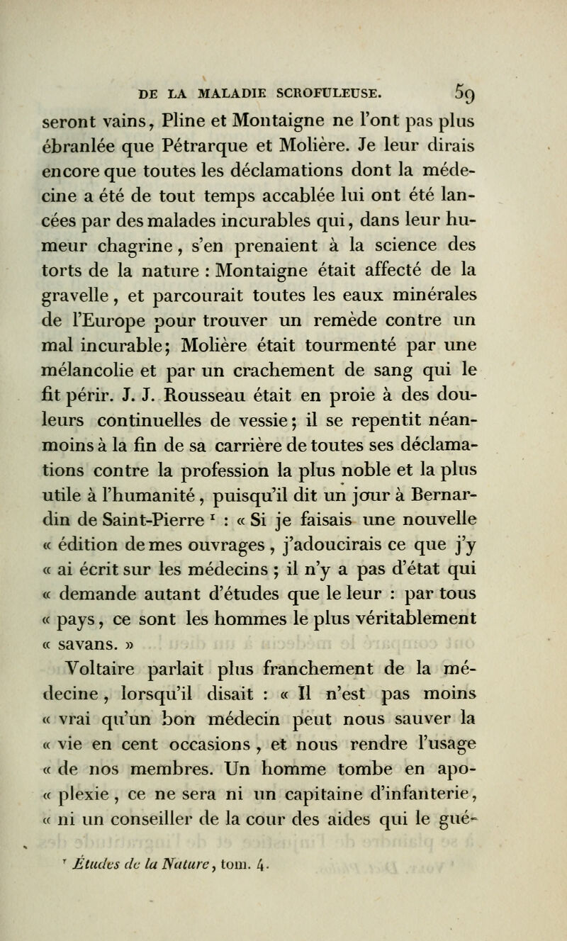 seront vains 7 Pline et Montaigne ne l'ont pas plus ébranlée que Pétrarque et Molière. Je leur dirais encore que toutes les déclamations dont la méde- cine a été de tout temps accablée lui ont été lan- cées par des malades incurables qui, dans leur hu- meur chagrine, s'en prenaient à la science des torts de la nature : Montaigne était affecté de la gravelle, et parcourait toutes les eaux minérales de l'Europe pour trouver un remède contre un mal incurable; Molière était tourmenté par une mélancolie et par un crachement de sang qui le fit périr. J. J. Rousseau était en proie à des dou- leurs continuelles de vessie; il se repentit néan- moins à la fin de sa carrière de toutes ses déclama- tions contre la profession la plus noble et la plus utile à l'humanité , puisqu'il dit un jour à Bernar- din de Saint-Pierre f : « Si je faisais une nouvelle « édition de mes ouvrages , j'adoucirais ce que j'y « ai écrit sur les médecins ; il n'y a pas d'état qui « demande autant d'études que le leur : par tous « pays 7 ce sont les hommes le plus véritablement « savans. » Voltaire parlait plus franchement de la mé- decine , lorsqu'il disait : « Il n'est pas moins « vrai qu'un bon médecin peut nous sauver la « vie en cent occasions [ et nous rendre l'usage « de nos membres. Un homme tombe en apo- « plexie , ce ne sera ni un capitaine d'infanterie, « ni un conseiller de la cour des aides qui le gué- 7 Études de la Nature, tom. 4-