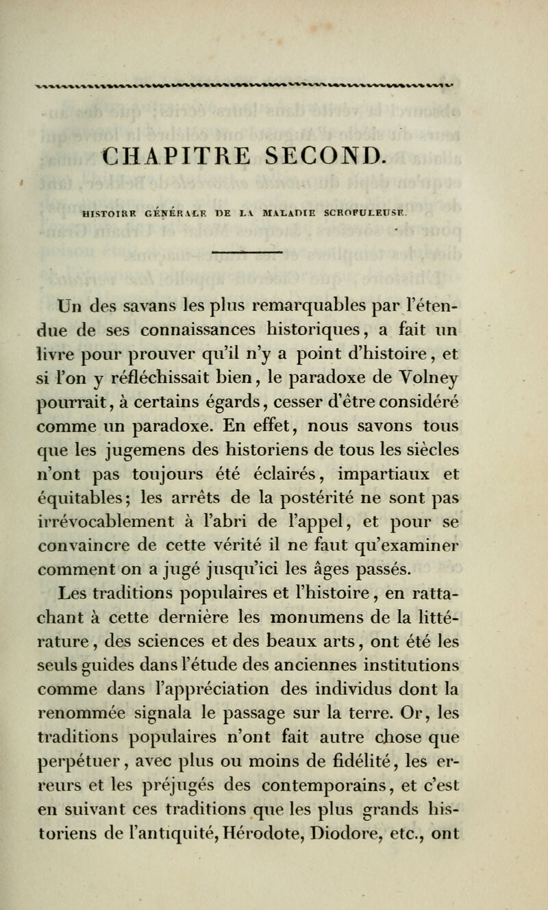 CHAPITRE SECOND. HISTOIRE GENERALE DE LA MALADIE SCROFULEUSE Un des savans les plus remarquables par l'éten- due de ses connaissances historiques, a fait un livre pour prouver qu'il n'y a point d'histoire, et si l'on y réfléchissait bien, le paradoxe de Volney pourrait, à certains égards, cesser d'être considéré comme un paradoxe. En effet, nous savons tous que les jugemens des historiens de tous les siècles n'ont pas toujours été éclairés, impartiaux et équitables ; les arrêts de la postérité ne sont pas irrévocablement à l'abri de l'appel, et pour se convaincre de cette vérité il ne faut qu'examiner comment on a jugé jusqu'ici les âges passés. Les traditions populaires et l'histoire, en ratta- chant à cette dernière les monumens de la litté- rature , des sciences et des beaux arts, ont été les seuls guides dans l'étude des anciennes institutions comme dans l'appréciation des individus dont la renommée signala le passage sur la terre. Or, les traditions populaires n'ont fait autre chose que perpétuer, avec plus ou moins de fidélité, les er- reurs et les préjugés des contemporains, et c'est en suivant ces traditions que les plus grands his- toriens de l'antiquité, Hérodote, Diodore, etc., ont