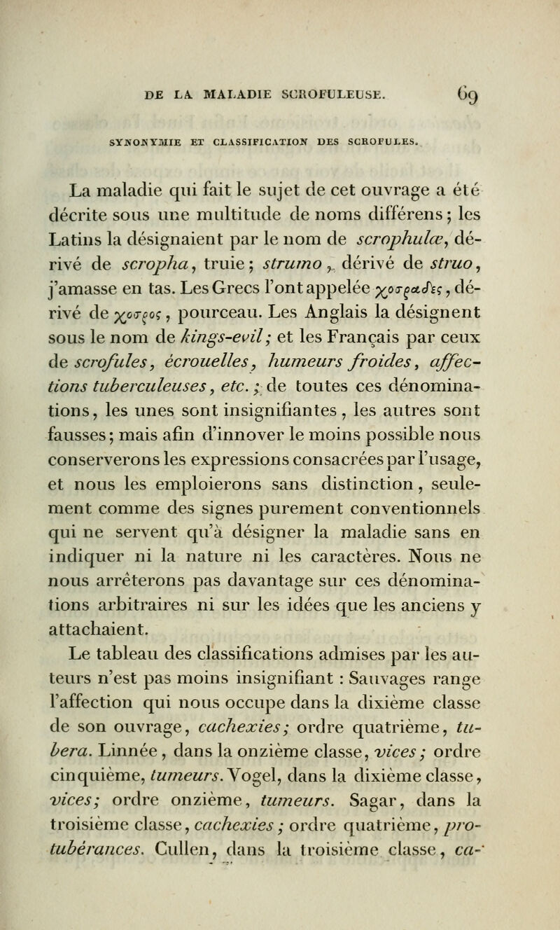 SYNONYMIE ET CLASSIFICATION DES SCROFULES, La maladie qui fait le sujet de cet ouvrage a été décrite sous une multitude de noms différens; les Latins la désignaient par le nom de scrophulœ, dé- rivé de scropha, truie; strumo ? dérivé de struo, j'amasse en tas. Les Grecs Font appelée ygxxç&fiç , dé- rivé de xo<TÇ0<; ? pourceau. Les Anglais la désignent sous le nom de kings-evil; et les Français par ceux de scrofules, ècrouelles, humeurs froides, affec- tions tuberculeuses, etc.; de toutes ces dénomina- tions, les unes sont insignifiantes , les autres sont fausses ; mais afin d'innover le moins possible nous conserverons les expressions consacrées par l'usage, et nous les emploierons sans distinction, seule- ment comme des signes purement conventionnels qui ne servent qu'à désigner la maladie sans en indiquer ni la nature ni les caractères. Nous ne nous arrêterons pas davantage sur ces dénomina- tions arbitraires ni sur les idées que les anciens y attachaient. Le tableau des classifications admises par les au- teurs n'est pas moins insignifiant : Sauvages range l'affection qui nous occupe dans la dixième classe de son ouvrage, cachexies ; ordre quatrième, t li- béra. Linnée , dans la onzième classe, vices ; ordre cinquième, tumeurs. Yogel, dans la dixième classe, vices; ordre onzième, tumeurs. Sagar, dans la troisième classe, cachexies ; ordre quatrième, pro- tubérances. Cullen, dans la troisième classe, ca-