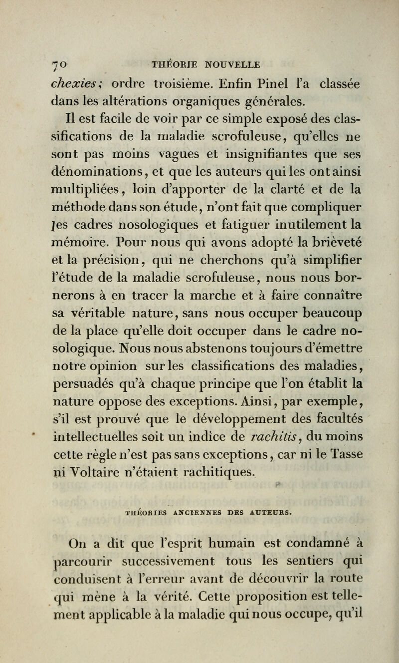 chexies ; ordre troisième. Enfin Pinel l'a classée dans les altérations organiques générales. Il est facile de voir par ce simple exposé des clas- sifications de la maladie scrofuleuse, qu'elles ne sont pas moins vagues et insignifiantes que ses dénominations, et que les auteurs qui les ont ainsi multipliées, loin d'apporter de la clarté et de la méthode dans son étude, n'ont fait que compliquer Jes cadres nosologiques et fatiguer inutilement la mémoire. Pour nous qui avons adopté la brièveté et la précision, qui ne cherchons qu'à simplifier l'étude de la maladie scrofuleuse, nous nous bor- nerons à en tracer la marche et à faire connaître sa véritable nature, sans nous occuper beaucoup de la place qu'elle doit occuper dans le cadre no- sologique. Nous nous abstenons toujours d'émettre notre opinion sur les classifications des maladies, persuadés qu'à chaque principe que l'on établit la nature oppose des exceptions. Ainsi, par exemple, s'il est prouvé que le développement des facultés intellectuelles soit un indice de rachitis, du moins cette règle n'est pas sans exceptions, car ni le Tasse ni Voltaire n'étaient rachitiques. THÉORIES ANCIENNES DES AUTEURS. On a dit que l'esprit humain est condamné à parcourir successivement tous les sentiers qui conduisent à l'erreur avant de découvrir la route qui mène à la vérité. Cette proposition est telle- ment applicable à la maladie qui nous occupe, qu'il