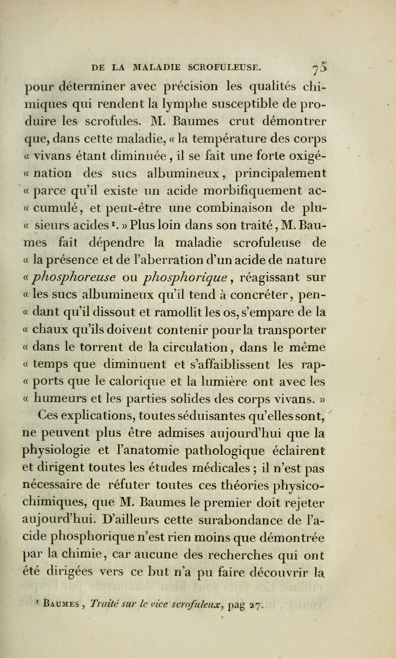 pour déterminer avec précision les qualités chi- miques qui rendent la lymphe susceptible de pro- duire les scrofules. M. Baumes crut démontrer que, dans cette maladie, « la température des corps « vivans étant diminuée, il se fait une forte oxigé- « nation des sucs albumineux, principalement « parce qu'il existe un acide morbifiquement ac- « cumulé, et peut-être une combinaison de plu- « sieurs acides *. » Plus loin dans son traité, M. Bau- mes fait dépendre la maladie scrofuleuse de « la présence et de l'aberration d'un acide de nature « phosphoreuse ou phosphorique, réagissant sur « les sucs albumineux qu'il tend à concréter, pen- ce dant qu'il dissout et ramollit les os, s'empare de la ce chaux qu'ils doivent contenir pour la transporter ce dans le torrent de la circulation, dans le même ce temps que diminuent et s'affaiblissent les rap- ec ports que le calorique et la lumière ont avec les ce humeurs et les parties solides des corps vivans. » Ces explications, toutes séduisantes qu'elles sont, ne peuvent plus être admises aujourd'hui que la physiologie et l'anatomie pathologique éclairent et dirigent toutes les études médicales ; il n'est pas nécessaire de réfuter toutes ces théories physico- chimiques, que M. Baumes le premier doit rejeter aujourd'hui. D'ailleurs cette surabondance de l'a- cide phosphorique n'est rien moins que démontrée par la chimie, car aucune des recherches qui ont été dirigées vers ce but n'a pu faire découvrir la. J- Baumes , Traité sur le vice scrofuleux, pag 27.