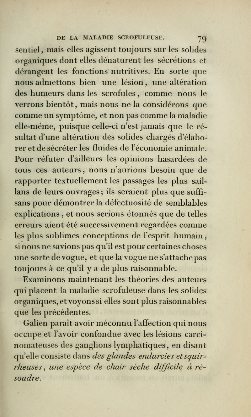 sentiel, mais elles agissent toujours sur les solides organiques dont elles dénaturent les sécrétions et dérangent les fonctions nutritives. En sorte que nous admettons bien une lésion, une altération des humeurs dans les scrofules, comme nous le verrons bientôt, mais nous ne la considérons que comme un symptôme, et non pas comme la maladie elle-même, puisque celle-ci n'est jamais que le ré- sultat d'une altération des solides chargés d'élabo- rer et de sécréter les fluides de l'économie animale. Pour réfuter d'ailleurs les opinions hasardées de tous ces auteurs, nous n'aurions besoin que de rapporter textuellement les passages les plus sail- lans de leurs ouvrages ; ils seraient plus que suffi- sans pour démontrer la défectuosité de semblables explications, et nous serions étonnés que de telles erreurs aient été successivement regardées comme les plus sublimes conceptions de l'esprit humain, si nous ne savions pas qu'il est pour certaines choses une sorte de vogue, et que la vogue ne s'attache pas toujours à ce qu'il y a de plus raisonnable. Examinons maintenant les théories des auteurs qui placent la maladie scrofuleuse dans les solides organiques, et voyons si elles sont plus raisonnables que les précédentes. Galien paraît avoir méconnu l'affection qui nous occupe et l'avoir confondue avec les lésions carci- nomateuses des ganglions lymphatiques, en disant qu'elle consiste dans des glandes endurcies etsquir- rheuses, une espèce de chair sèche difficile à ré- soudre.