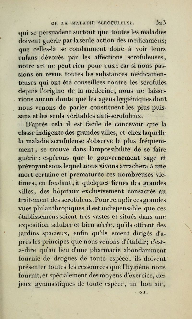 qui se persuadent surtout que toutes les maladies doivent guérir par la seule action des médicamens; que celles-là se condamnent donc à voir leurs enfans dévorés par les affections scrofuleuses, notre art ne peut rien pour eux; car si nous pas- sions en revue toutes les substances médicamen- teuses qui ont été conseillées contre les scrofules depuis l'origine de la médecine, nous ne laisse- rions aucun doute que les agens hygiéniques dont nous venons de parler constituent les plus puis- sans et les seuls véritables anti-scrofuleux. D'après cela il est facile de concevoir que la classe indigente des grandes villes, et chez laquelle la maladie scrofuleuse s'observe le plus fréquem- ment , se trouve dans l'impossibilité de se faire guérir : espérons que le gouvernement sage et prévoyant sous lequel nous vivons arrachera à une mort certaine et prématurée ces nombreuses vic- times, en fondant, à quelques lieues des grandes villes, des hôpitaux exclusivement consacrés au traitement des scrofuleux. Pour remplir ces grandes vues philanthropiques il est indispensable que ces établissemens soient très vastes et situés dans une exposition salubreet bien aérée, qu'ils offrent des jardins spacieux, enfin qu'ils soient dirigés d'a- près les principes que nous venons d'établir; c'est- à-dire qu'au lieu d'une pharmacie abondamment fournie de drogues de toute espèce, ils doivent présenter toutes les ressources que l'hygiène nous fournit, et spécialement des moyens d'exercice, des jeux gymnastiques de toute espèce, un bon air.