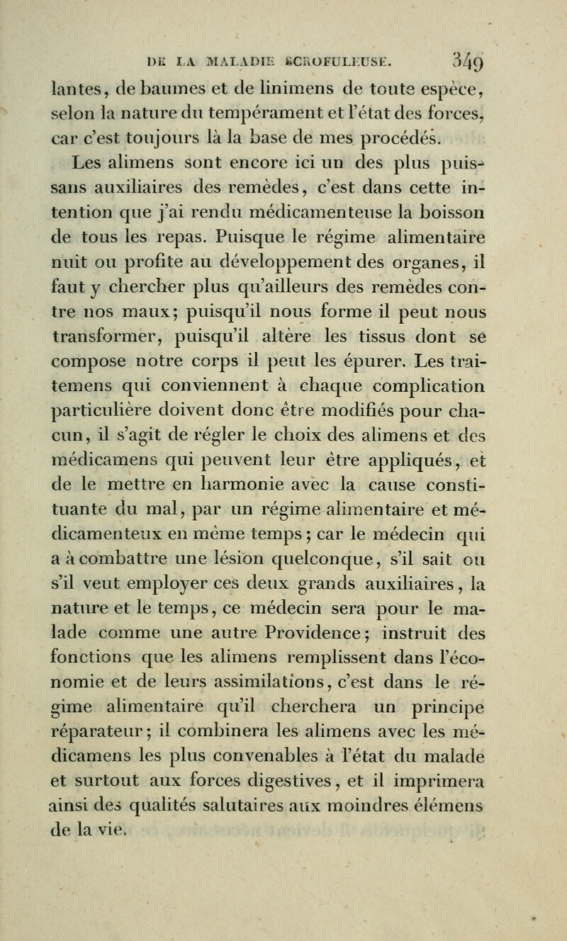 lantes, de baumes et de linimens de toute espèce, selon la nature du tempérament et l'état des forces, car c'est toujours là la base de mes procédés. Les alimens sont encore ici un des plus puis- sans auxiliaires des remèdes, c'est dans cette in- tention que j'ai rendu médicamenteuse la boisson de tous les repas. Puisque le régime alimentaire nuit ou profite au développement des organes, il faut y chercher plus qu'ailleurs des remèdes con- tre nos maux; puisqu'il nous forme il peut nous transformer, puisqu'il altère les tissus dont se compose notre corps il peut les épurer. Les trai- temens qui conviennent à chaque complication particulière doivent donc être modifiés pour cha- cun, il s'agit de régler le choix des alimens et des médicamens qui peuvent leur être appliqués, et de le mettre en harmonie avec la cause consti- tuante du mal, par un régime alimentaire et mé- dicamenteux en même temps ; car le médecin qui a à combattre une lésion quelconque, s'il sait ou s'il veut employer ces deux grands auxiliaires, la nature et le temps, ce médecin sera pour le ma- lade comme une autre Providence ; instruit des fonctions que les alimens remplissent dans l'éco- nomie et de leurs assimilations, c'est dans le ré- gime alimentaire qu'il cherchera un principe réparateur ; il combinera les alimens avec les mé- dicamens les plus convenables à l'état du malade et surtout aux forces digestives, et il imprimera ainsi des qualités salutaires aux moindres élémens de la vie,