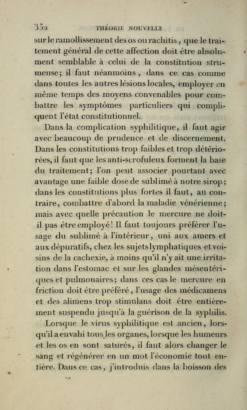 sur le ramollissement des os ou rachitis , que le trai- tement général de cette affection doit être absolu- ment semblable à celui de la constitution stru- meuse; il faut néanmoins, dans ce cas comme dans toutes les autres lésions locales, employer en même temps des moyens convenables pour com- battre les symptômes particuliers qui compli- quent l'état constitutionnel. Dans la complication syphilitique, il faut agir avec beaucoup de prudence et de discernement. Dans les constitutions trop faibles et trop détério- rées, il faut que les anti-scrofuleux forment la base du traitement; l'on peut associer pourtant avec avantage une faible dose de sublimé à notre sirop ; dans les constitutions plus fortes il faut, au con- traire, combattre d'abord la maladie vénérienne; mais avec quelle précaution le mercure ne doit- il pas être employé! Il faut toujours préférer l'u- sage du sublimé à l'intérieur, uni aux amers et aux dépuratifs, chez les sujets lymphatiques et voi- sins de la cachexie, à moins qu'il n'y ait une irrita- tion dans l'estomac et sur les glandes mésentéri- ques et pulmonaires; dans ces cas le mercure en friction doit être préféré, l'usage des médicamens et des alimens trop stimulans doit être entière- ment suspendu jusqu'à la guérison de la syphilis. Lorsque le virus syphilitique est ancien , lors- qu'il a envahi tous les organes, lorsque les humeurs et les os en sont saturés, il faut alors changer le sang et régénérer en un mot l'économie tout en- tière. Dans ce cas, j'introduis dans la boisson des