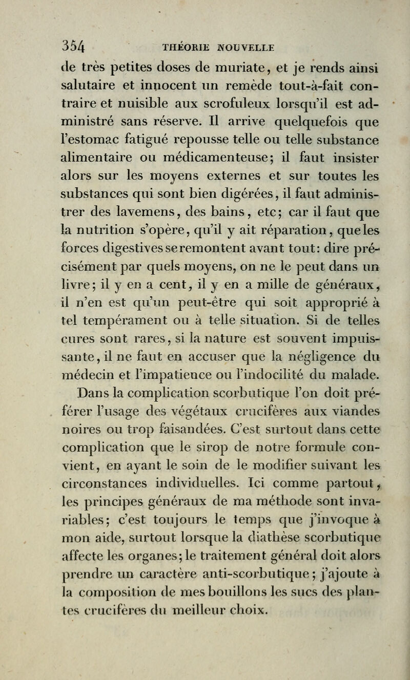 de très petites doses de muriate, et je rends ainsi salutaire et innocent un remède tout-à-fait con- traire et nuisible aux scrofuleux lorsqu'il est ad- ministré sans réserve. Il arrive quelquefois que l'estomac fatigué repousse telle ou telle substance alimentaire ou médicamenteuse; il faut insister alors sur les moyens externes et sur toutes les substances qui sont bien digérées, il faut adminis- trer des lavemens, des bains, etc; car il faut que la nutrition s'opère, qu'il y ait réparation, que les forces digestives se remontent avant tout: dire pré- cisément par quels moyens, on ne le peut dans un livre; il y en a cent, il y en a mille de généraux, il n'en est qu'un peut-être qui soit approprié à tel tempérament ou à telle situation. Si de telles cures sont rares, si la nature est souvent impuis- sante, il ne faut en accuser que la négligence du médecin et l'impatience ou l'indocilité du malade. Dans la complication scorbutique l'on doit pré- férer l'usage des végétaux crucifères aux viandes noires ou trop faisandées. C'est surtout dans cette complication que le sirop de notre formule con- vient , en ayant le soin de le modifier suivant les circonstances individuelles. Ici comme partout f les principes généraux de ma méthode sont inva- riables; c'est toujours le temps que j'invoque à mon aide, surtout lorsque la diathèse scorbutique affecte les organes;le traitement général doit alors prendre un caractère anti-scorbutique ; j'ajoute à la composition de mes bouillons les sucs des plan- tes crucifères du meilleur choix.