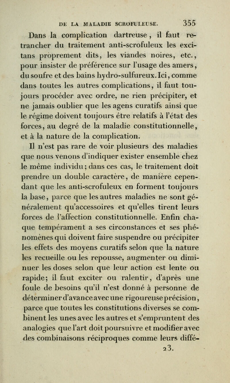 Dans la complication dartreuse , il faut re- trancher du traitement anti-scrofuleux les exci- tans proprement dits, les viandes noires, etc., pour insister de préférence sur l'usage des amers, du soufre et des bains hydro-sulfureux.Ici, comme dans toutes les autres complications, il faut tou- jours procéder avec ordre, ne rien précipiter, et ne jamais oublier que les agens cura tifs ainsi que le régime doivent toujours être relatifs à l'état des forces, au degré de la maladie constitutionnelle, et à la nature de la complication. Il n'est pas rare de voir plusieurs des maladies que nous venons d'indiquer exister ensemble chez le même individu; dans ces cas, le traitement doit prendre un double caractère, de manière cepen- dant que les anti-scrofuleux en forment toujours la base, parce que les autres maladies ne sont gé- néralement qu'accessoires et qu'elles tirent leurs forces de l'affection constitutionnelle. Enfin cha- que tempérament a ses circonstances et ses phé- nomènes qui doivent faire suspendre ou précipiter les effets des moyens curatifs selon que la nature les recueille ou les repousse, augmenter ou dimi- nuer les doses selon que leur action est lente ou rapide; il faut exciter ou ralentir, d'après une foule de besoins qu'il n'est donné à personne de déterminer d'avance avec une rigoureuse précision, parce que toutes les constitutions diverses se com- binent les unes avec les autres et s'empruntent des analogies que l'art doit poursuivre et modifier avec des combinaisons réciproques comme leurs diffé- 23.