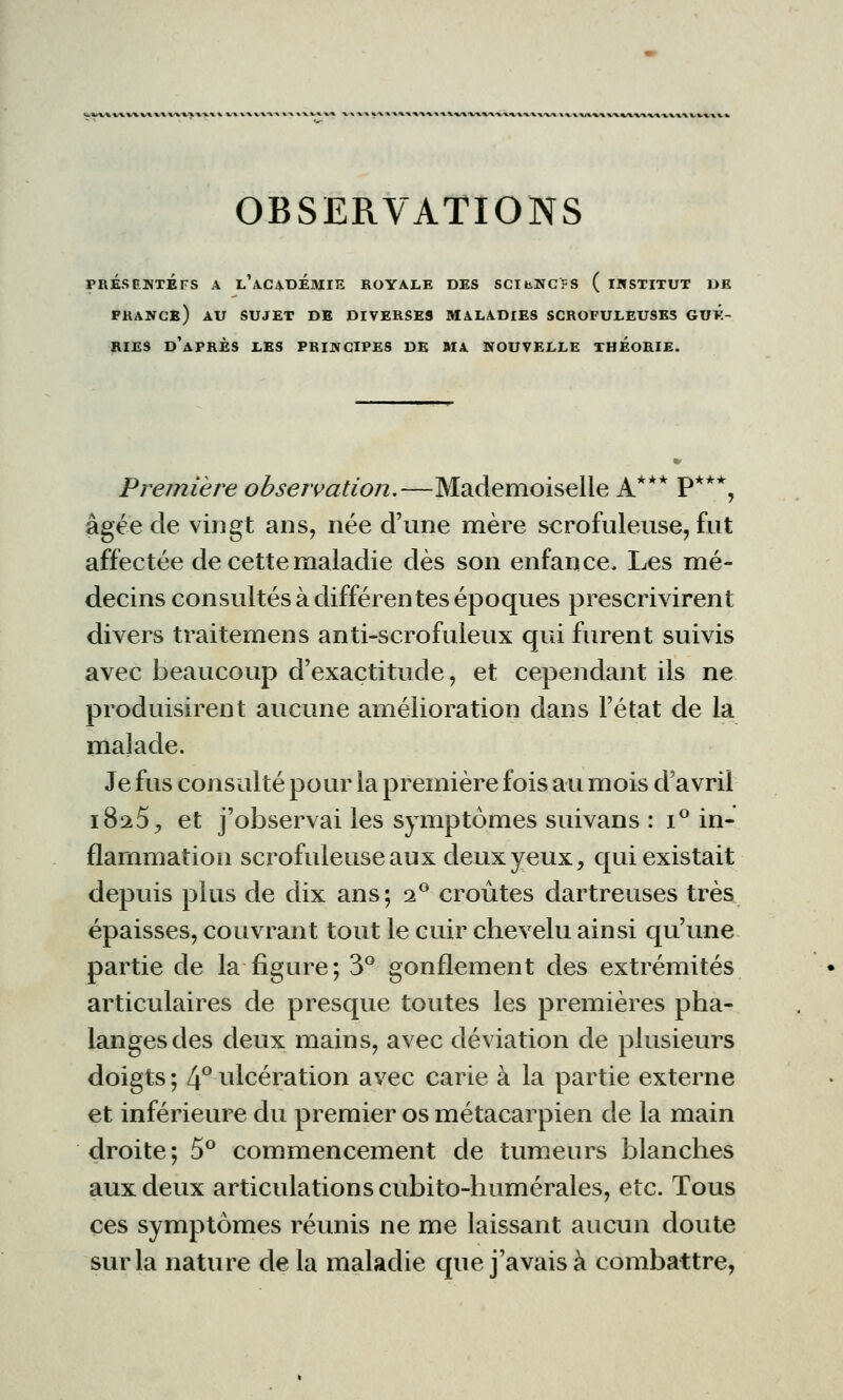 OBSERVATIONS pres ente fs a l'académie royale des scibncfs ( institut de frange) au sujet de diverses maladies scrofuleuses guk- rie9 d'après les principes de ma nouvelle theorie. Première observation.—Mademoiselle A*** P***, âgée de vingt ans, née d'une mère scrofuleuse, fut affectée de cette maladie dès son enfance. Les mé- decins consultés à différentes époques prescrivirent divers traitemens anti-scrofuleux qui furent suivis avec beaucoup d'exactitude, et cependant ils ne produisirent aucune amélioration dans l'état de la malade. Je fus consulté pour la première fois au mois d'avril 1825, et j'observai les symptômes suivans : i° in- flammation scrofuleuse aux deux yeux, qui existait depuis plus de dix ans; 20 croûtes dartreuses très épaisses, couvrant tout le cuir chevelu ainsi qu'une partie de la figure; 3° gonflement des extrémités articulaires de presque toutes les premières pha- langes des deux mains, avec déviation de plusieurs doigts ; 4° ulcération avec carie à la partie externe et inférieure du premier os métacarpien de la main droite; 5° commencement de tumeurs blanches aux deux articulations cubito-humérales, etc. Tous ces symptômes réunis ne me laissant aucun doute sur la nature de la maladie que j'avais à combattre,