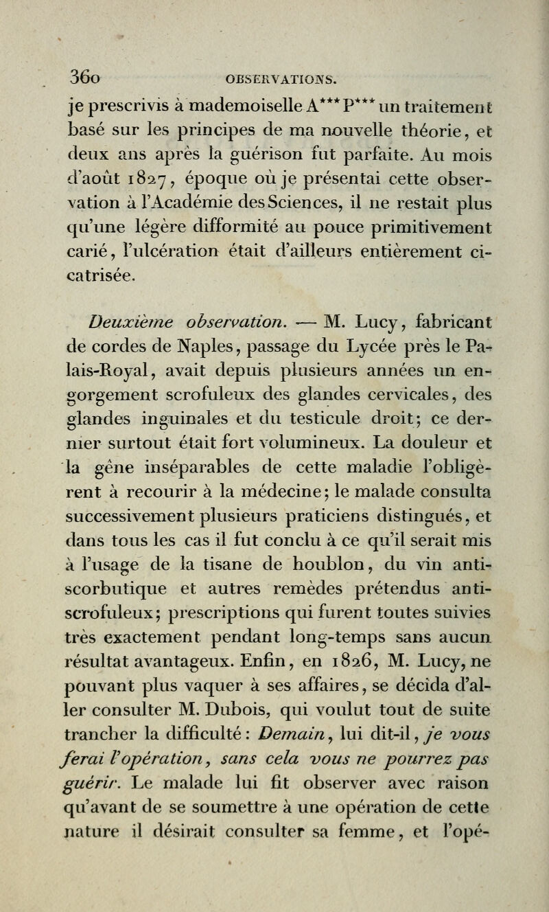 je prescrivis à mademoiselle A***P***un traitement basé sur les principes de ma nouvelle théorie, et deux ans après la guérison fut parfaite. Au mois d'août 1827, époque où je présentai cette obser- vation à l'Académie des Sciences, il ne restait plus qu'une légère difformité au pouce primitivement carié, l'ulcération était d'ailleurs entièrement ci- catrisée. Deuxième observation. -— M. Lucy, fabricant de cordes de Naples, passage du Lycée près le Pa- lais-Royal, avait depuis plusieurs années un en- gorgement scrofuleux des glandes cervicales, des glandes inguinales et du testicule droit; ce der- nier surtout était fort volumineux. La douleur et la gêne inséparables de cette maladie l'obligè- rent à recourir à la médecine; le malade consulta successivement plusieurs praticiens distingués, et dans tous les cas il fut conclu à ce qu'il serait mis à l'usage de la tisane de houblon, du vin anti- scorbutique et autres remèdes prétendus anti- scrofuleux; prescriptions qui furent toutes suivies très exactement pendant long-temps sans aucun résultat avantageux. Enfin, en 1826, M. Lucy, ne pouvant plus vaquer à ses affaires, se décida d'al- ler consulter M. Dubois, qui voulut tout de suite trancher la difficulté : Demain, lui dit-il, je vous ferai Vopération y sans cela vous ne pourrez pas guérir. Le malade lui fit observer avec raison qu'avant de se soumettre à une opération de cette nature il désirait consulter sa femme, et Topé-