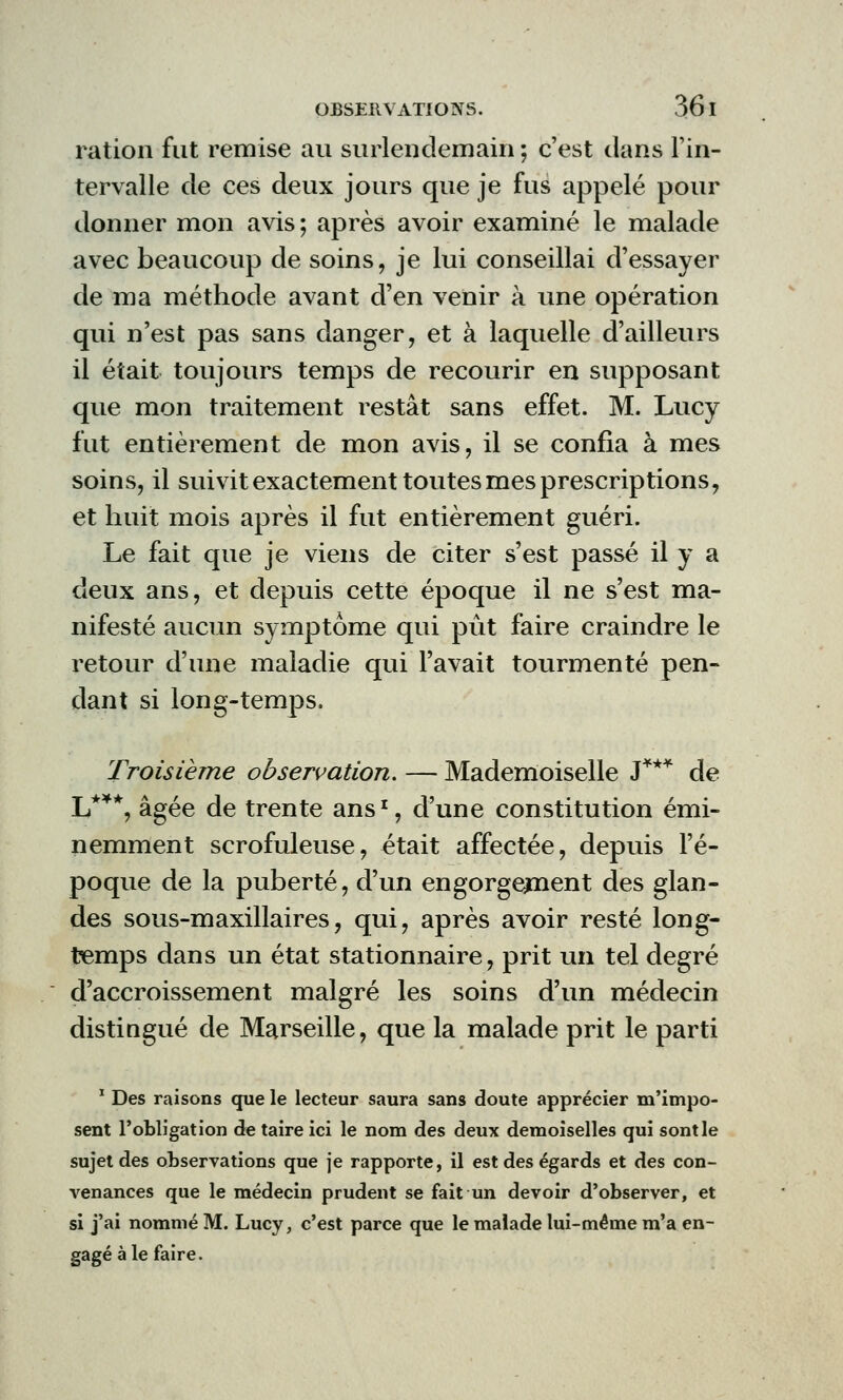 ration fut remise au surlendemain ; c'est clans l'in- tervalle de ces deux jours que je fus appelé pour donner mon avis ; après avoir examiné le malade avec beaucoup de soins, je lui conseillai d'essayer de ma méthode avant d'en venir à une opération qui n'est pas sans danger, et à laquelle d'ailleurs il était toujours temps de recourir en supposant que mon traitement restât sans effet. M. Lucy fut entièrement de mon avis, il se confia à mes soins, il suivit exactement toutes mes prescriptions, et huit mois après il fut entièrement guéri. Le fait que je viens de citer s'est passé il y a deux ans, et depuis cette époque il ne s'est ma- nifesté aucun symptôme qui pût faire craindre le retour d'une maladie qui l'avait tourmenté pen- dant si long-temps. Troisième observation. — Mademoiselle J*** de L***, âgée de trente ans1, d'une constitution émi- nemment scrofuleuse, était affectée, depuis l'é- poque de la puberté, d'un engorgement des glan- des sous-maxillaires, qui, après avoir resté long- temps dans un état stationnaire, prit un tel degré d'accroissement malgré les soins d'un médecin distingué de Marseille, que la malade prit le parti 1 Des raisons que le lecteur saura sans doute apprécier m'impo- sent l'obligation de taire ici le nom des deux demoiselles qui sont le sujet des observations que je rapporte, il est des égards et des con- venances que le médecin prudent se fait un devoir d'observer, et si j'ai nommé M. Lucy, c'est parce que le malade lui-même m'a en- gagé aie faire.
