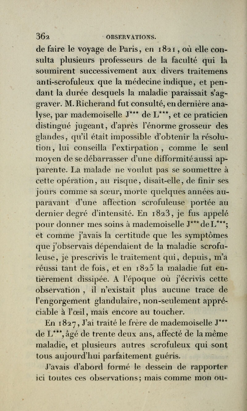 de faire le voyage de Paris, en 1821, où elle con- sulta plusieurs professeurs de la faculté qui la soumirent successivement aux divers traitemens anti-scrofuleux que la médecine indique, et pen- dant la durée desquels la maladie paraissait s'ag- graver. M. Richerand fut consulté, en dernière ana- lyse, par mademoiselle J*** de L***, et ce praticien distingué jugeant, d'après l'énorme grosseur des glandes, qu'il était impossible d'obtenir la résolu- tion , lui conseilla l'extirpation , comme le seul moyen de se débarrasser d'une difformité aussi ap- parente. La malade ne voulut pas se soumettre à cette opération, au risque, disait-elle, de finir ses jours comme sa sœur, morte quelques années au- paravant d'une affection scrofuleuse portée au dernier degré d'intensité. En 1823, je fus appelé pour donner mes soins à mademoiselle J***deL***; et comme j'avais la certitude que les symptômes que j'observais dépendaient de la maladie scrofu- leuse, je prescrivis le traitement qui, depuis, m'a réussi tant de fois, et en 182$ la maladie fut en- tièrement dissipée. A l'époque où j'écrivis cette observation , il n'existait plus aucune trace de l'engorgement glandulaire, non-seulement appré- ciable à l'œil, mais encore au toucher. En 1827, J'ai traité le frère de mademoiselle J*** de L***,âgé de trente deux ans, affecté de la même maladie, et plusieurs autres scrofuleux qui sont tous aujourd'hui parfaitement guéris. J'avais d'abord formé le dessein de rapporter ici toutes ces observations; mais comme mon ou-