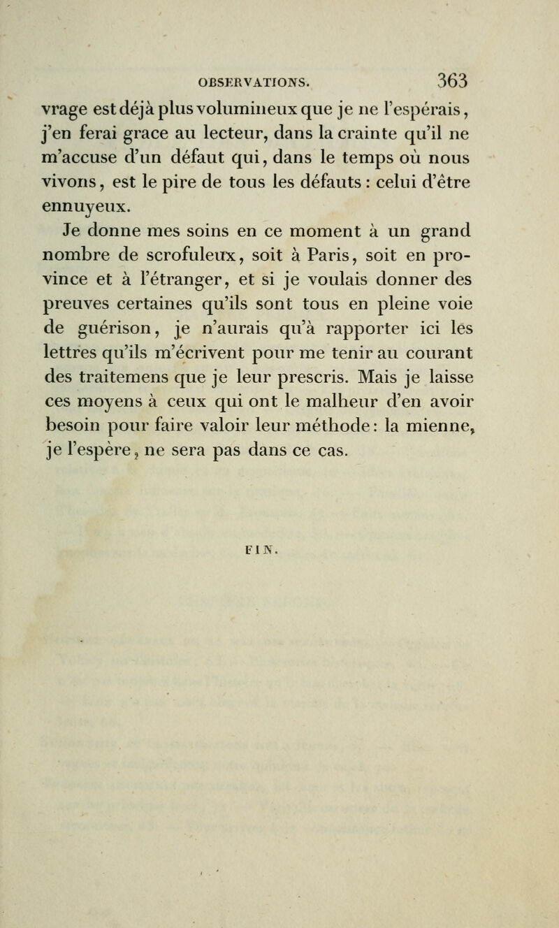 vrage est déjà plus volumineux que je ne l'espérais, j'en ferai grâce au lecteur, dans la crainte qu'il ne m'accuse d'un défaut qui, dans le temps où nous vivons, est le pire de tous les défauts : celui d'être ennuyeux. Je donne mes soins en ce moment à un grand nombre de scrofuleux, soit à Paris, soit en pro- vince et à l'étranger, et si je voulais donner des preuves certaines qu'ils sont tous en pleine voie de guérison, je n'aurais qu'à rapporter ici les lettres qu'ils m'écrivent pour me tenir au courant des traitemens que je leur prescris. Mais je laisse ces moyens à ceux qui ont le malheur d'en avoir besoin pour faire valoir leur méthode: la mienne, je l'espère ? ne sera pas dans ce cas. FIN,