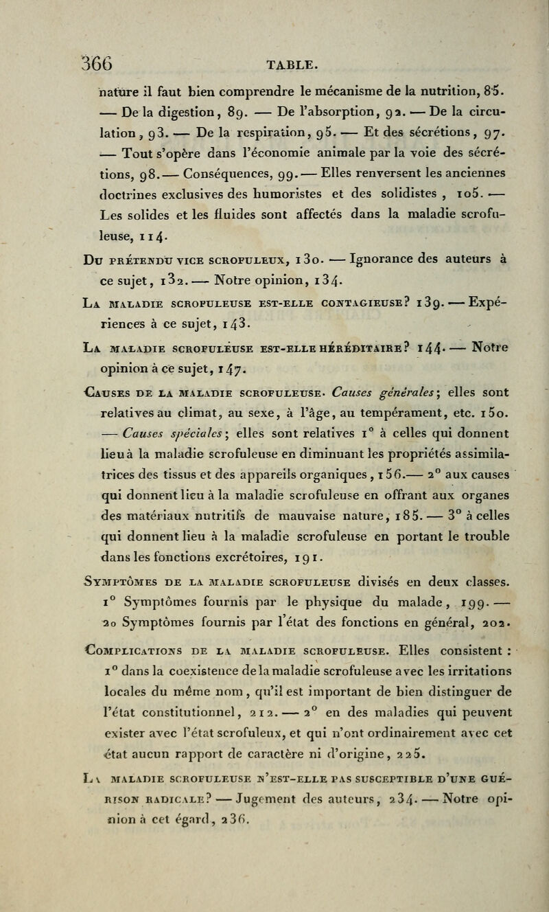 nature il faut bien comprendre le mécanisme de la nutrition, 8'5. — De la digestion, 89. — De l'absorption, 92. — De la circu- lation, 93. — De la respiration, 95. — Et des sécrétions, 97. ■— Tout s'opère dans l'économie animale par la voie des sécré- tions, 98.— Conséquences, 99.— Elles renversent les anciennes doctrines exclusives des humoristes et des solidistes , io5.— Les solides et les fluides sont affectés dans la maladie scrofu- leuse, 114. Du prétendu vice scrofuleux, i3o. —Ignorance des auteurs à ce sujet, i32.— Notre opinion, i34- La maladie scrupuleuse est-elle contagieuse? i3g.— Expé- riences à ce sujet, i43. La maladie scrofuleuse est-elle héréditaire? i44*—Notre opinion à ce sujet, 147. Causes de la maladie scrofuleuse. Causes générales ; elles sont relatives au climat, au sexe, à l'âge, au tempérament, etc. i5o. — Causes spéciales ; elles sont relatives i° à celles qui donnent lieu à la maladie scrofuleuse en diminuant les propriétés assimila- trices des tissus et des appareils organiques , 156.— 20 aux causes qui donnent lieu à la maladie scrofuleuse en offrant aux organes des matériaux nutritifs de mauvaise nature, 185.— 3° à celles qui donnent lieu à la maladie scrofuleuse en portant le trouble dans les fonctions excrétoires, 191. Symptômes de la maladie scrofuleuse divisés en deux classes. i° Symptômes fournis par le physique du malade, 199.— 20 Symptômes fournis par 1 état des fonctions en général, 202. Complications de la maladie scrofuleuse. Elles consistent : i° dans la coexistence de la maladie scrofuleuse avec les irritations locales du même nom, qu'il est important de bien distinguer de l'état constitutionnel, 212.— 20 en des maladies qui peuvent exister avec l'état scrofuleux, et qui n'ont ordinairement avec cet état aucun rapport de caractère ni d'origine, 2 2 5. L\ MALADIE SCROFULEUSE Jn'eST-ELLE PAS SUSCEPTIBLE D'UNE GUE- rtson radicale?—Jugement des auteurs, 234- — Notre opi- nion à cet égard, 23fi.