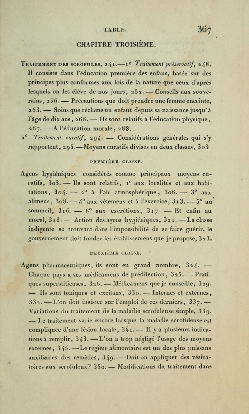 TABLE. ^67 CHAPITRE TROISIÈME. TiUlTKMKNT des scrofules, 24 I.—1° Traitement préservatif, 248. Il consiste dans l'éducation première des enfans, basée sur des principes plus conformes aux lois de la nature que ceux d après lesquels on les élève de nos jours, 25a. — Conseils aux souve- rains, 256. — Précautions que doit prendre une femme enceinte^ 263. — Soins que réclameun enfant depuis sa naissance jusqu'à l'âge de dix ans ,266. — Ils sont relatifs à l'éducation physique, 267.—A l'éducation morale, 288. 20 Traitement curait/, 294. — Considérations générales qui s'y rapportent, 295.—Moyens curatifs divisés en deux classes, 3o3 PREMIÈRE CI.A.SSE. Agens hygiéniques considérés comme principaux moyens cu- ratifs, 3o3. — Ils sont relatifs, i° aux localités et aux habi- tations , 3o4- — 20 à l'air atmosphérique, 3o6. — 3° aux alimens, 3o8. — 4° aux vétemens et à l'exercice, 3i3. — 5° au sommeil, 316. — 6° aux excrétions, 317. — Et enfin au moral, 3i8. — Action des agens hygiéniques, 32i.—La classe indigente se trouvant dans l'impossibilité de se faire guérir, le gouvernement doit fonder les établissemens que je propose, 323. DEUXIÈME CLVSSE. Agens pharmaceutiques, ils sont en grand nombre, 324- — Chaque pays a ses médicamens de prédilection, 325. — Prati- ques superstitieuses, 326.—Médicamens que je conseille, 329. — Ils sont toniques et excitans, 33o. —Internes et externes, 332. — L'on doit insister sur l'emploi de ces derniers, 337. — Variations du traitement de la maladie scrofuleuse simple, 33g. — Le traitement varie encore lorsque la maladie scrofuleuse est compliquée d'une lésion locale, 341.— Ilya plusieurs indica- tions à remplir, 343.—L'on a trop négligé l'usage des moyens externes, 345. — Le régime alimentaire est un des plus puissans auxiliaires des remèdes, 349-—Doit-on appliquer des vésica- toîres aux scrofuleux? 35o. — Modifications du traitement dan»