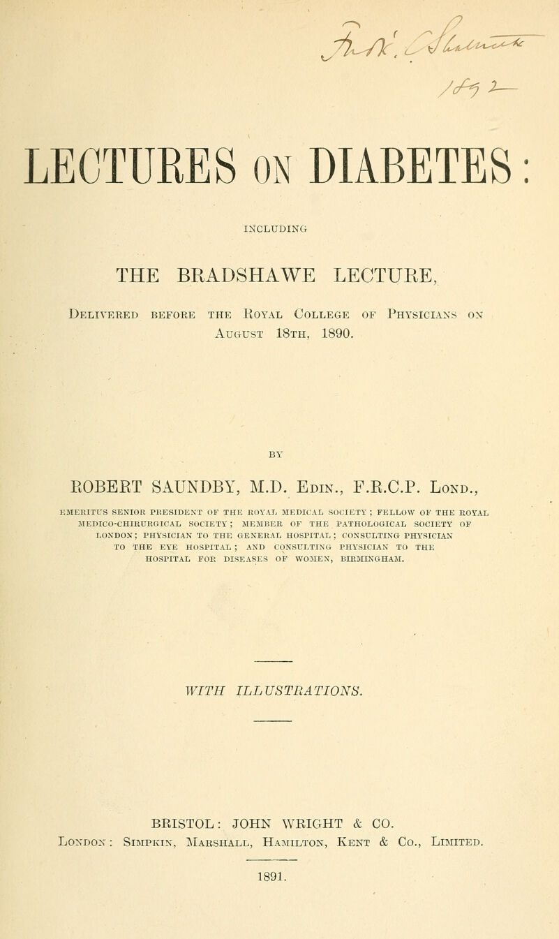 INCLUDING THE BRADSHAWE LECTURE, Delivered before the Royal College of Physicians on August 18th, 1890. EGBERT SAUNDBY, M.D. Edin., F.E.C.P. Lond., EMERITUS SENIOR PRESIDENT OF THE ROYAL MEDICAL SOCIETY ; FELLOW OF THE ROYAL MEDICO-CHIRURGICAL SOCIETY ; MEMBER OF THE PATHOLOGICAL SOCIETY OF LONDON; PHYSICIAN TO THE GENERAL HOSPITAL; CONSULTING PHYSICIAN TO THE EYE HOSPIT.AL ; AND CONSULTING PHYSICIAN TO THE HOSPITAL FOR DISEASES OF WOMEN, BIRMINGHAM. WITH ILLUSTRATIONS, BRISTOL: JOHN WRIGHT & CO. London : Simpkin, Marshall, Hamilton, Kent & Co., Limited. 1891.