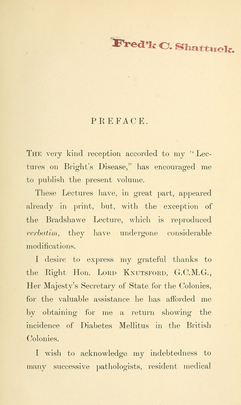 ftVed^kO.Sliattuok. PREFACE. The very kind reception accorded to my '' Lec- tures on Brio^ht's Disease, has encouraofed me to publish the present volume. These Lectures have, in great part, appeared already in print, but, with the exception of the Bradshawe Lecture, which is reproduced verhatim, they have undergone considerable modifications. I desire to express my grateful thanks to the Bight Hon. Lord Knutsford, G.C.M.G., Her Majesty's Secretary of State for the Colonies, for the valuable assistance he has afforded me by obtaining for me a return showing the incidence of Diabetes Mellitus in the British Colonies. I wish to acknowledge my indebtedness to many successive pathologists, resident medical